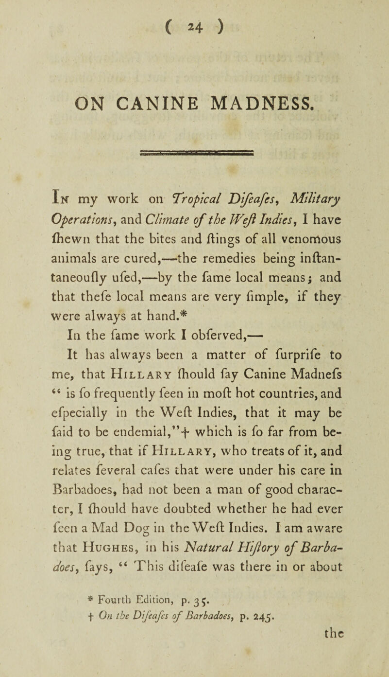 ON CANINE MADNESS. Ik my work on Tropical Difeafes^ Military Operations^ and Clmate of the Wejl Indies^ I have fliewn that the bites and flings of all venomous animals are cured,—the remedies being inftan- taneoufly ufed,—by the fame local means; and that thefe local means are very fimple, if they were always at hand.^ In the fame work I obferved,— It has always been a matter of furprife to me, that Hillary fhould fay Canine Madnefs ‘‘ is fo frequently feen in moft hot countries, and efpecially In the Weft Indies, that it may be faid to be endemial,”t which is fo far from be¬ ing true, that if Hillary, who treats of it, and / relates feveral cafes that were under his care in Barbadoes, had not been a man of good charac¬ ter, I fhould have doubted whether he had ever feen a Mad Dog in the Weft Indies. I am aware that Hughes, in his Natural Hijiory of Barba-- doesy fays, “ This difeafe was tliere in or about * Fourth Edition, p. 35. f On the D 'ljeafcs of Barbadoesy p. 245. the