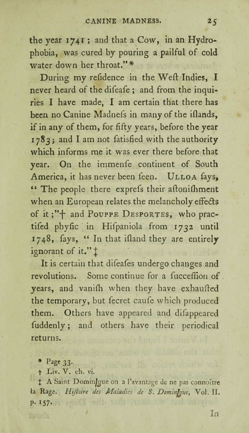 the year 1741 ; and that a Cow, in an Hydro¬ phobia, was cured by pouring a pailful of cold water down her throat.”* During my refidence in the Weft Indies, I never heard of the difeafe ; and from the inqui¬ ries I have made, I am certain that there has been no Canine Madnefs in many of the iflands, if in any of them, for fifty years, before the year 17835 and I am not fatisfied with the authority which informs me it was ever there before that year. On the immenfe continent of South America, it has never been feen. Ulloa fays, “ The people there exprefs their aftoniflimcnt when an European relates the melancholy effects of it f’-f* and Pouppe Desportes, who prac- tifed phyfic ' in. Hifpaniola from 1732 until 1748, fays, “ In that ifland they are entirely ignorant of it.” | It is certain that difeafes undergo changes and revolutions. Some continue for a fucceflion of , years, and vanifli when they have exhaufted the temporary, but fecret caufe which produced them. Others have appeared and difappeared fuddenly; and others have their periodical returns. * Page 33- t Llv. V. cb. vi. :|; A Saint Dominj|gue on a I’avantage de ne pas connoitrc la Rage, Hiftoire des Maladies de S. Dominjguey Vol. II. p. 157. In