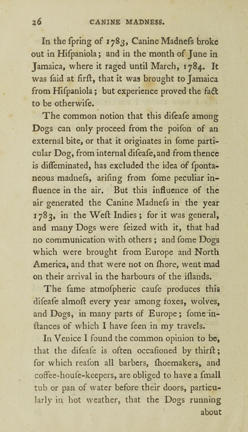 In the fpring of 1783, Canine Madnefs l3roke out In Hlfpanlola; and In the month of June In Jamaica, where It raged until March, 1784. It was faid at firft, that it was brought to Jamaica from Hifpaniola; but experience proved the fadt to be otherwife. The common notion that this difeafe among: Dogs can only proceed from the polfon of an external bite, or that It originates in fome parti¬ cular Dog, from internal difeafe, and from thence is difleminated, has excluded the idea of fponta- neous madnefs, arifing from fome peculiar in¬ fluence in the air. But this influence of the air generated the Canine Madnefs in the year 1783, in the Weft Indies; for it was general, and many Dogs were feized with it, that had no communication with others ; and fome Dogs which were brought from Europe and North America, and that were not on ftiore, went mad on their arrival in the harbours of the iflands. The fame atmofpheric caufe produces this. dlfeafe almoft every year among foxes, wolves, and Dogs, in many parts of Europe; fome'in- ftances of which I have feen in my travels. In Venice I found the common opinion to be, that the difeafe is often occafioned by thirft; for which reafon all barbers, fhdemakers, and coffee-houfe-keepers, are obliged to have a fmall tub or pan of water before their doors, particu¬ larly in hot weather, that the Dogs running about