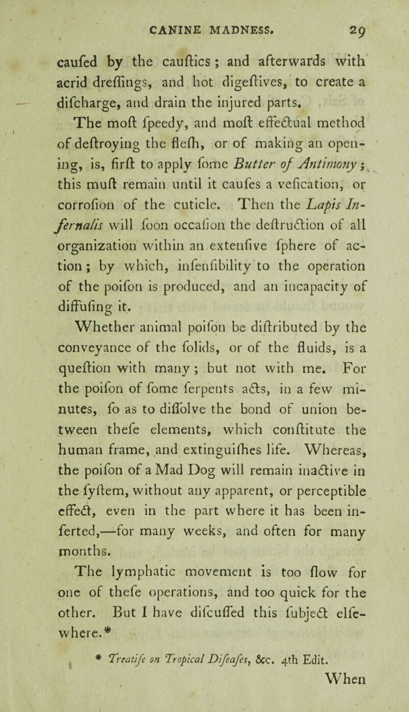 caufed by the cauftics ; and afterwards with acrid dreffings, and hot digeftives, to create a difcharge, and drain the injured parts. The rnofl: fpeedy, and moll effeftual method of deftroying the flefli, or of making an open¬ ing, is, firft to apply fome Butter of Antimony; this muft remain until it caufes a vefication, or corrofion of the cuticle. Then the Lapis In- fernalis will foon occalion the deftruilion of all organization within an extenfive fphere of ac¬ tion ; by which, infenfibility to the operation of the poifon is produced, and an incapacity of difFufing it. o Whether animal poifon be dldributed by the conveyance of the folids, or of the fluids, is a queftion with many; but not with me. For the poifon of fomc ferpents a£ls, in a few mi¬ nutes, fo as to diflblve the bond of union be¬ tween thefe elements, which conftitute the human frame, and extinguifhes life. Whereas, the poifon of a Mad Dog will remain inactive in the fyftem, without any apparent, or perceptible cffe<fl, even in the part where it has been in- ferted,—for many weeks, and often for many months. The lymphatic movement is too flow for one of thefe operations, and too quick for the other. But I have difeufled this fubjedl elfc- where.* ♦ Treatife on Tropical Difeafes, 5cc, 4th Edit. When I