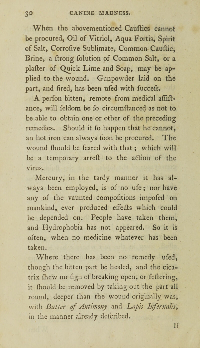 3^ When the abovementloned Cauftics cannot / be procured, Oil of Vitriol, Aqua Fortis, Spirit of Salt, Corrolivc Sublimate, Common Cauftic, Brine, a ftrong folutioii of Common Salt, or a plafter of Qmck Lime and Soap, may be ap¬ plied to the wound. Gunpowder laid on the part, and fired, has been ufed with fuccefs. A perfon bitten, remote from medical aflift- ance, will feldom be fo circumftanced as not to be able to obtain one or other of the preceding remedies. Should it fo happen that he cannot, an hot iron can always foon be procured. The wound ftiould be feared with that; which will be a temporary arreft to the aftion of the virus. Mercury, in the tardy manner it has al¬ ways been employed, is of no ufe; nor have any of the vaunted compofitions impofed on mankind, ever produced effedlis which could be depended on. People have taken them, and Hydrophobia has not appeared. So it is often, when no medicine whatever has been taken. Where there has been no remedy ufed, though the bitten part be healed, and the cica¬ trix fhew no fign of breaking open, or fettering, it fliould be removed by taking out the part all round, deeper than the wound originally was, with Butter of Antimony and hapls Inf emails^ in the manner already deferibed. If