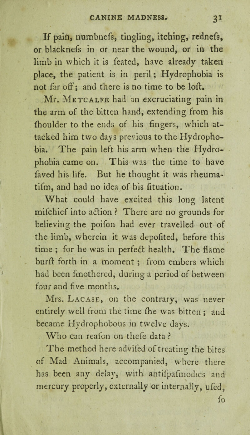 If pain, numbnefs, tingling, itching, rednefs, or blacknefs in or near the wound, or in the limb in which it is feated, have already taken place, the patient Is in peril; Hydrophobia is not far off; and there Is no time to be loft. Mr, Metcalfe had an excruciating pain in the arm of the bitten hand, extending from his (boulder to the ends of his fingers, which at¬ tacked him two days previous to the Hydropho¬ bia. The pain left his arm when the Hydro¬ phobia came on. This was the time to have faved his life. But he thought it was rheuma- tifm, and had no idea of his fituation. What could have excited this long latent mifehief into adion ? There are no grounds for believing the poifon had ever travelled out of the limb, wherein it was depofited, before this time ; for he was in perfedl health. The flame burft forth in a moment ; from embers which had been fmothered, during a period of between four and five months. Mrs. Lacase, on the contrary, was never entirely well from the time (he was bitten ; and became Hydrophobous in twelve days. Who can reafon on thefe data ? The method here advifed of treating the bites of Mad Animals, accompanied, where there has been any delay, with antifpafmodics and mercury properly, externally or internally, ufed, fo