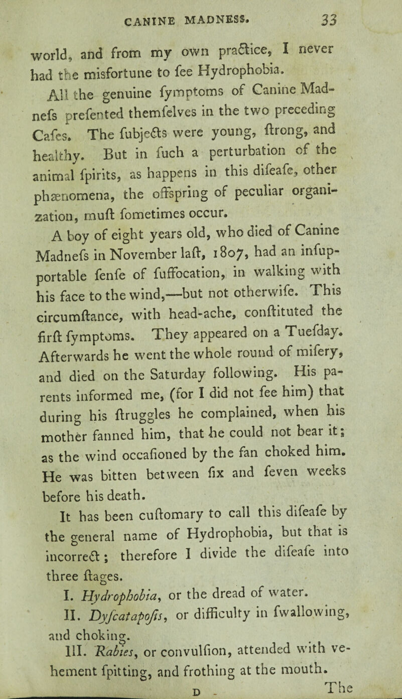 world, and from my own practice, I never had the misfortune to fee Hydrophobia. All the genuine fymptoms of Canine Mad- nefs prefented themfclves in the two preceding Cafes, The fubjedts were young, ftrong, and healthy. But in fuch a perturbation of the animal fpirits, as happens in this difeafe, other phaenomena, the offspring of peculiar organi- zation, muft fometirries occur. A boy of eight years old, who died of Canine Madnefs in November laft, 18075 had an infup- portable fenfe of fufFocation, in walking with his face to the wind,—but not otherwife. This circumfta.nce, with head'^achc, conllituted the firft fymptoms. They appeared on a Tuefday. Afterwards he went the whole round of mifery, and died on the Saturday following. His pa¬ rents informed me, (for I did not fee him) that during his ftruggles he complained, when bis mother fanned him, that he could not bear it, as the wind occafioned by the fan choked him. He was bitten between fix and feven weeks before his death. It has been cuftomary to call this difeafe by the general name of Hydrophobia, but that is incorrect i therefore 1 divide the difeafe into three ftages. I. Hydrophobia^ or the dread of water. II. hyfcatapofis, or difficulty in fwallowing, and choking. III. Rabies^ or convulfion, attended with ve¬ hement fpittlng, and frothing at the mouth. The D