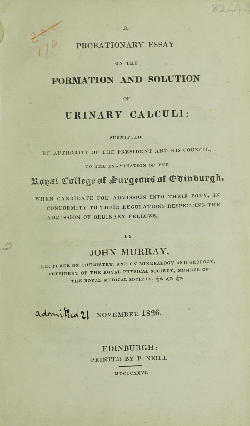 PROBATIONARY ESSAY ON THE^ FORMATION AND SOLUTION r OF URINARY CALCULI; SU15MITTED, BY AUTHORITY OF THE PRESIDENT AND HIS COUNCIL, TO THE examination OF THE CallcKt af ^Mvsccttd af WHEN CANDIDATE FOR ADMISSION INTO THEIR BOD\, IN CONFORMITY TO THEIR REGULATIONS RESPECTING THE ADMISSION OF ORDINARY FELLOWS, BY JOHN MURRAY, I ectureb on chemistry, and on mineralogy and geology, president of the royal physical society, member of the royal medical society, ^c. ^c, ^c. NOVEMBER 1826. EDINBURGH: PRINTED BY P. NEILL. MDCCCXXVI.