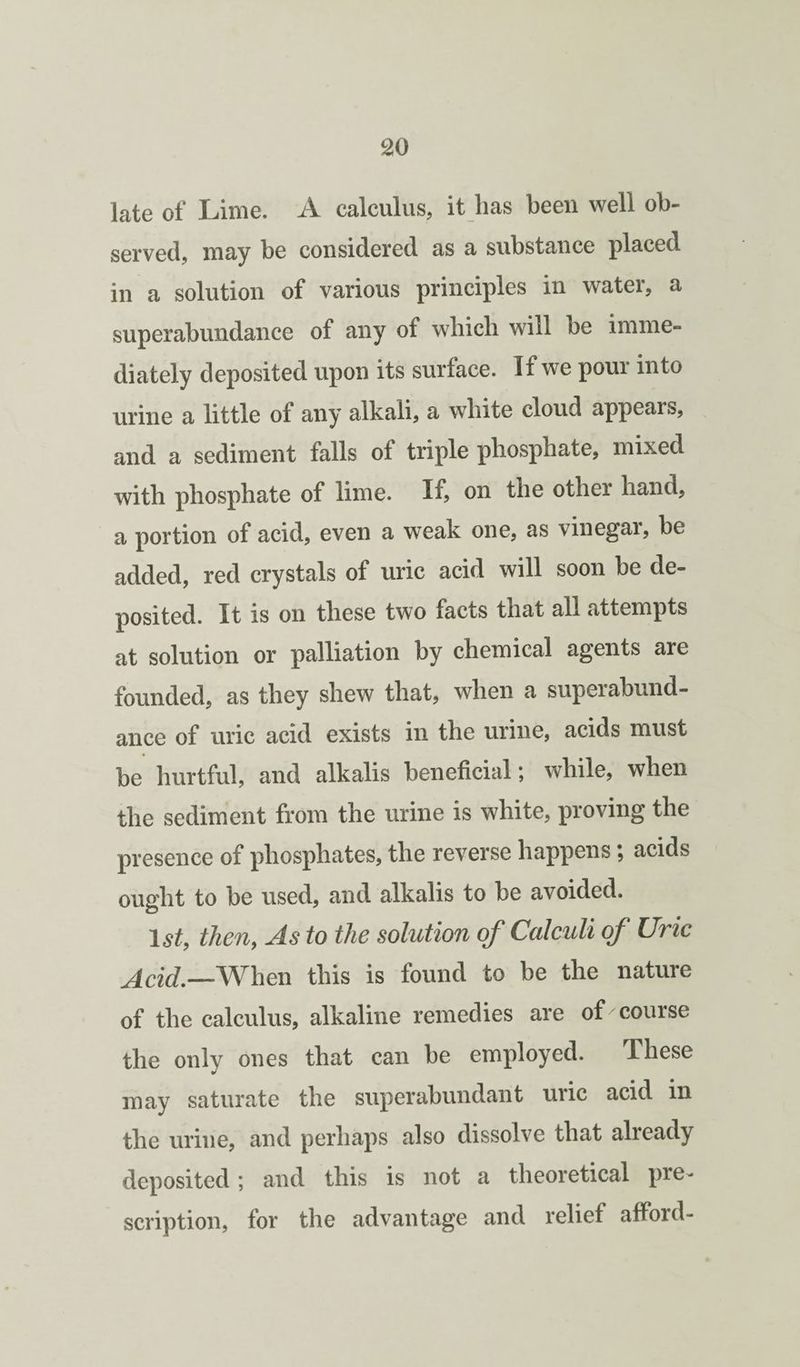 late of Lime. A calculus, it has been well ob¬ served, may be considered as a substance placed in a solution of various principles in water, a superabundance of any of which will be imme¬ diately deposited upon its surface. If we pour into urine a little of any alkali, a white cloud appears, and a sediment falls of triple phosphate, mixed with phosphate of lime. If? on the other hand, a portion of acid, even a weak one, as vinegar, be added, red crystals of uric acid will soon be de¬ posited. It is on these two facts that all attempts at solution or palliation by chemical agents are founded, as they shew that, when a superabund¬ ance of uric acid exists in the urine, acids must be hurtful, and alkalis beneficial; while, when the sediment from the urine is white, proving the presence of phosphates, the reverse happens; acids ought to be used, and alkalis to be avoided. 1^^, theuy As to the solution of Calculi of Uric Acid,--When this is found to be the nature of the calculus, alkaline remedies are of course the only ones that can be employed. These may saturate the superabundant uric acid in the urine, and perhaps also dissolve that already deposited; and this is not a theoretical pre¬ scription, for the advantage and relief afford-