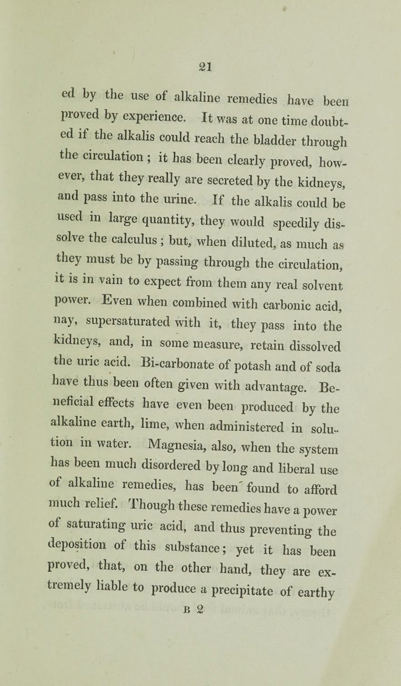 ed by the use of alkaline remedies have been proved by experience. It was at one time doubt¬ ed if the alkalis could reach the bladder through the circulation ; it has been clearly proved, how¬ ever, that they really are secreted by the kidneys, and pass into the urine. If the alkalis could be used in large quantity, they would speedily dis¬ solve the calculus ; but, when diluted, as much as they must be by passing through the circulation. It is in vain to expect from them any real solvent power. Even when combined with carbonic acid, nay, supersaturated with it, they pass into the kidneys, and, in some measure, retain dissolved the uric acid. Bi-carbonate of potash and of soda have thus been often given with advantage. Be¬ neficial effects have even been produced by the alkaline earth, lime, when administered in solu¬ tion in water. Magnesia, also, when the system has been much disordered by long and liberal use of alkaline remedies, has been' found to afford much relief. Though these remedies have a power of saturating uric acid, and thus preventing the deposition of this substance; yet it has been proved, that, on the other hand, they are ex¬ tremely liable to produce a precipitate of earthy 1! 2