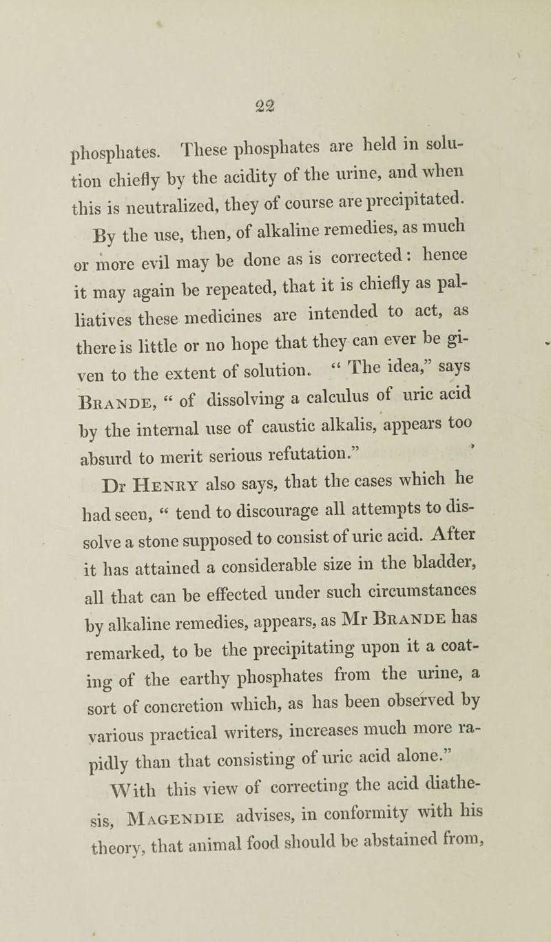 phosphates. These phosphates are held in solu¬ tion chiefly by the acidity of the urine, and when this is neutralized, they of course are precipitated. By the use, then, of alkaline remedies, as much or more evil may be done as is corrected; hence it may again be repeated, that it is chiefly as pal¬ liatives these medicines are intended to act, as there is little or no hope that they can ever be gi¬ ven to the extent of solution. “ The idea,” says Beande, “ of dissolving a calculus of uric acid by the internal use of caustic alkalis, appears too absurd to merit serious refutation. Dr Heney also says, that the cases which he had seen, “ tend to discourage all attempts to dis¬ solve a stone supposed to consist of uric acid. After it has attained a considerable size in the bladder, all that can be effected under such circumstances by alkaline remedies, appears, as Mr Beande has remarked, to be the precipitating upon it a coat¬ ing of the earthy phosphates from the urine, a sort of concretion which, as has been observed by various practical writers, increases much more ra¬ pidly than that consisting of uric acid alone.” With this view of correcting the acid diathe¬ sis, Magendie advises, in conformity with his theory, that animal food should be abstained from.