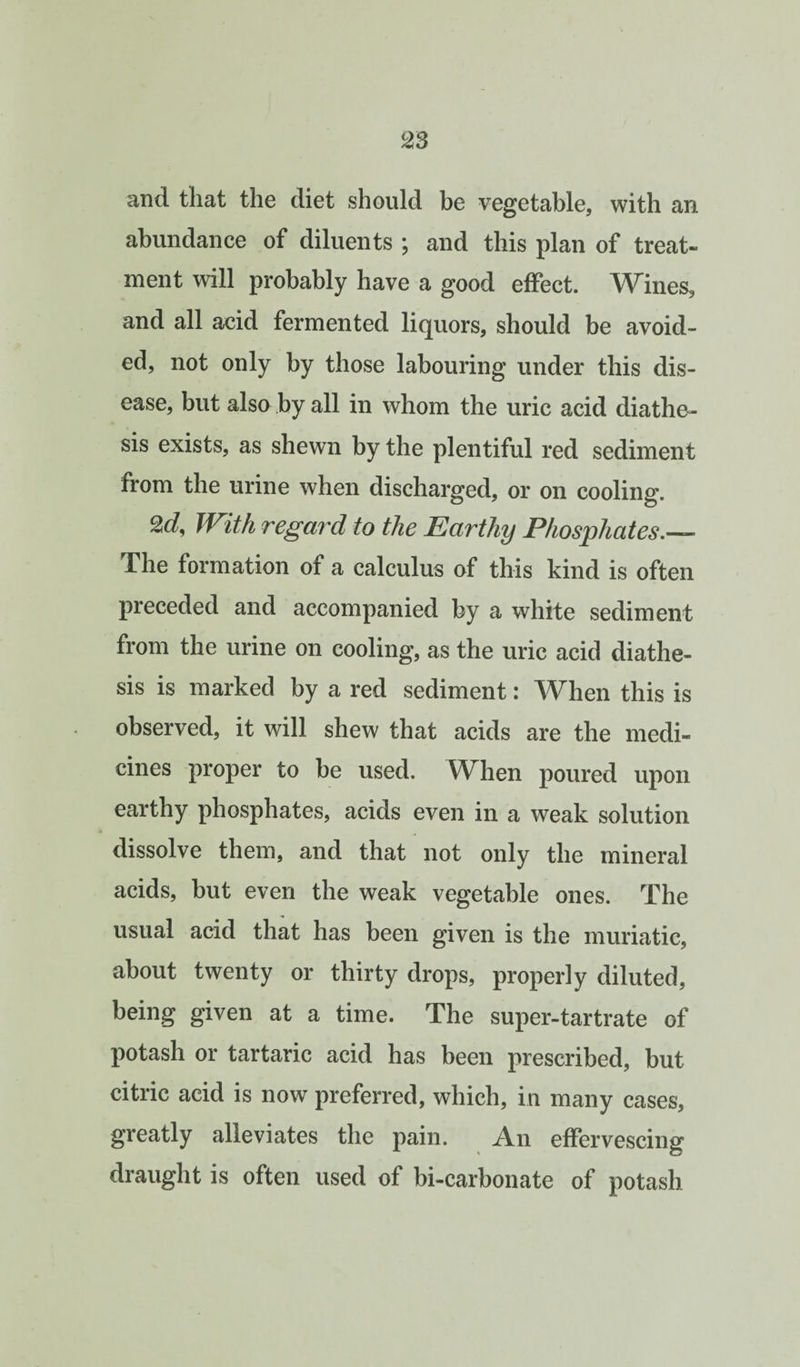 and that the diet should be vegetable, with an abundance of diluents ; and this plan of treat¬ ment will probably have a good effect. Wines, and all acid fermented liquors, should be avoid¬ ed, not only by those labouring under this dis¬ ease, but also by all in whom the uric acid diathe-- sis exists, as shewn by the plentiful red sediment from the urine when discharged, or on cooling. With regard to the Earthy Phosphates.— The formation of a calculus of this kind is often preceded and accompanied by a white sediment from the urine on cooling, as the uric acid diathe¬ sis is marked by a red sediment: When this is observed, it will shew that acids are the medi¬ cines proper to be used. When poured upon earthy phosphates, acids even in a weak solution dissolve them, and that not only the mineral acids, but even the weak vegetable ones. The usual acid that has been given is the muriatic, about twenty or thirty drops, properly diluted, being given at a time. The super-tartrate of potash or tartaric acid has been prescribed, but citric acid is now preferred, which, in many cases, greatly alleviates the pain. An effervescing draught is often used of bi-carbonate of potash