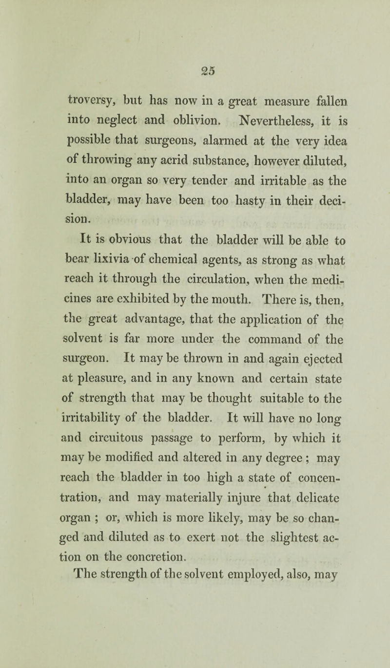 troversy, but has now in a great measure fallen into neglect and oblivion. Nevertheless, it is possible that surgeons, alarmed at the very idea of throwing any acrid substance, however diluted, into an organ so very tender and irritable as the bladder, may have been too hasty in their deci¬ sion. It is obvious that the bladder will be able to bear lixivia of chemical agents, as strong as what reach it through the circulation, when the medi¬ cines are exhibited by the mouth. There is, then, the great advantage, that the application of the solvent is far more under the command of the surgeon. It maybe thrown in and again ejected at pleasure, and in any known and certain state of strength that may be thought suitable to the irritability of the bladder. It will have no long and circuitous passage to perform, by which it may be modified and altered in any degree ; may reach the bladder in too high a state of concen¬ tration, and may materially injure that delicate organ ; or, which is more likely, may be so chan¬ ged and diluted as to exert not the slightest ac¬ tion on the concretion. The strength of the solvent employed, also, may