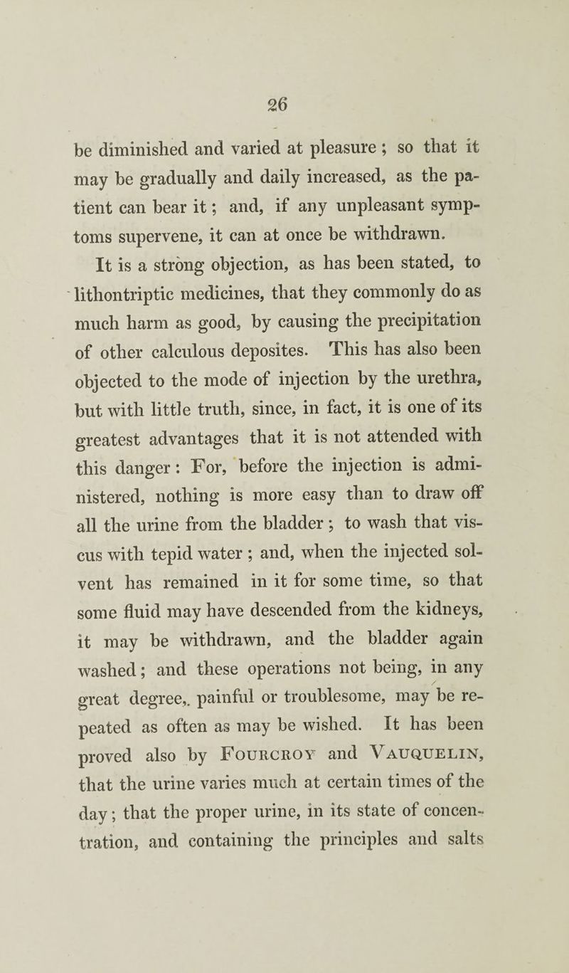 be diminished and varied at pleasure ; so that it may be gradually and daily increased, as the pa¬ tient can bear it; and, if any unpleasant symp¬ toms supervene, it can at once be withdrawn. It is a strong objection, as has been stated, to lithontriptic medicines, that they commonly do as much harm as good, by causing the precipitation of other calculous deposites. This has also been objected to the mode of injection by the urethra, but with little truth, since, in fact, it is one of its greatest advantages that it is not attended with this danger: For, before the injection is admi¬ nistered, nothing is more easy than to draw off all the urine from the bladder; to wash that vis- cus with tepid water ; and, when the injected sol¬ vent has remained in it for some time, so that some fluid may have descended from the kidneys, it may be withdrawn, and the bladder again washed; and these operations not being, in any great degree,, painful or troublesome, may be re¬ peated as often as may be wished. It has been proved also by Fourcroy and Vauquelin, that the urine varies much at certain times of the day; that the proper urine, in its state of concen¬ tration, and containing the principles and salts