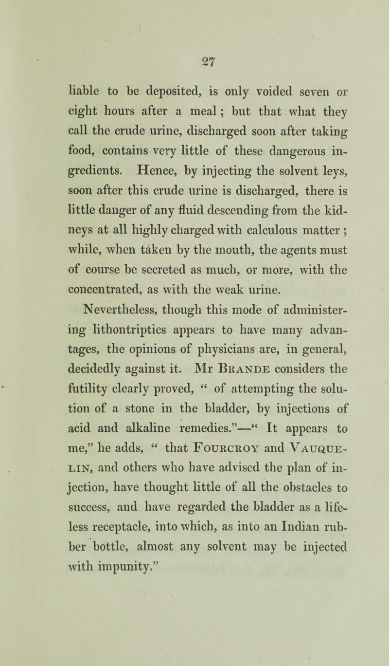 liable to be deposited, is only voided seven or eight hours after a meal; but that what they call the crude urine, discharged soon after taking food, contains very little of these dangerous in¬ gredients. Hence, by injecting the solvent leys, soon after this crude urine is discharged, there is little danger of any fluid descending from the kid¬ neys at all highly charged with calculous matter ; while, when taken by the mouth, the agents must of course be secreted as much, or more, with the concentrated, as with the weak urine. Nevertheless, though this mode of administer¬ ing lithontriptics appears to have many advan¬ tages, the opinions of physicians are, in general, decidedly against it. Mr Biiande considers the futility clearly proved, “ of attempting the solu¬ tion of a stone in the bladder, by injections of acid and alkaline remedies.”—“ It appears to me,” he adds, “ that Fourcroy and Vauque- LIN, and others who have advised the plan of in¬ jection, have thought little of all the obstacles to success, and have regarded the bladder as a life¬ less receptacle, into which, as into an Indian rub¬ ber bottle, almost any solvent may be injected with impunity.”