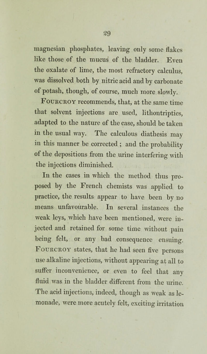 magnesian phosphates, leaving only some flakes like those of the mucus of the bladder. Even the oxalate of lime, the most refractory calculus, w^as dissolved both by nitric acid and by carbonate of potash, though, of course, much more slowly. Fourcroy recommends, that, at the same time that solvent injections are used, lithontriptics, adapted to the nature of the case, should be taken in the usual way. The calculous diathesis may in this manner be corrected ; and the probability of the depositions from the urine interfering with the injections diminished. In the cases in which the method thus pro¬ posed by the French chemists was applied to practice, the results appear to have been by no means unfavourable. In several instances the weak leys, which have been mentioned, were in¬ jected and retained for some time without pain being felt, or any bad consequence ensuing. Fourcroy states, that he had seen five persons use alkaline injections, without appearing at all to suffer inconvenience, or even to feel that any fluid was in the bladder different from the urine. The acid injections, indeed, though as weak as le¬ monade, were more acutely felt, exciting irritation