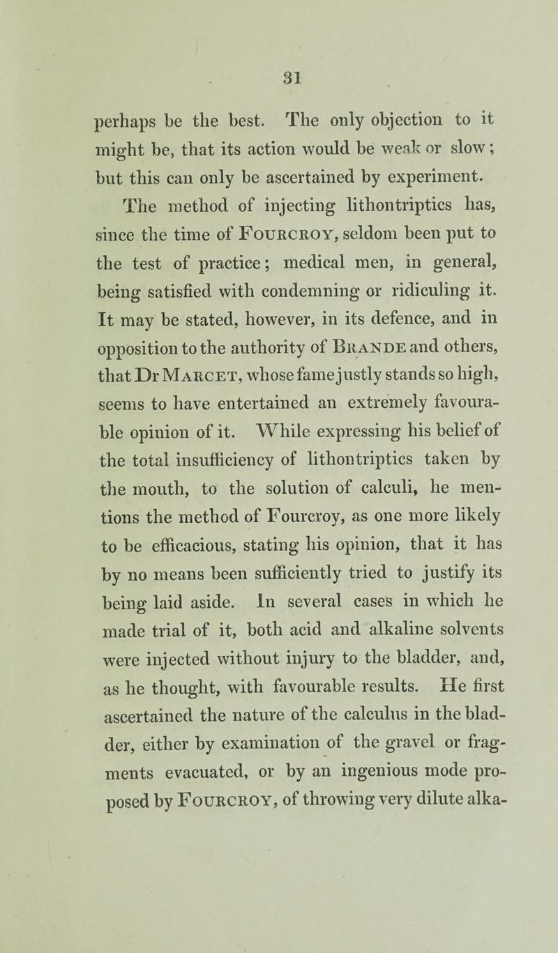 perhaps be the best. The only objection to it might be, that its action would be weak or slow; hut this can only be ascertained by experiment. The method of injecting lithontriptics has, since the time of Fourcroy, seldom been put to the test of practice; medical men, in general, being satisfied with condemning or ridiculing it. It may be stated, however, in its defence, and in opposition to the authority of Brande and others, that Dr Marcet, whose fame justly stands so high, seems to have entertained an extremely favoura¬ ble opinion of it. While expressing his belief of the total insufficiency of lithontriptics taken by tlie mouth, to the solution of calculi, he men¬ tions the method of Fourcroy, as one more likely to be efficacious, stating his opinion, that it has by no means been sufficiently tried to justify its being laid aside. In several cases in which he made trial of it, both acid and alkaline solvents were injected without injury to the bladder, and, as he thought, with favourable results. He first ascertained the nature of the calculus in the blad¬ der, either by examination of the gravel or frag¬ ments evacuated, or by an ingenious mode pro¬ posed by Fourcroy, of throwing very dilute alka-