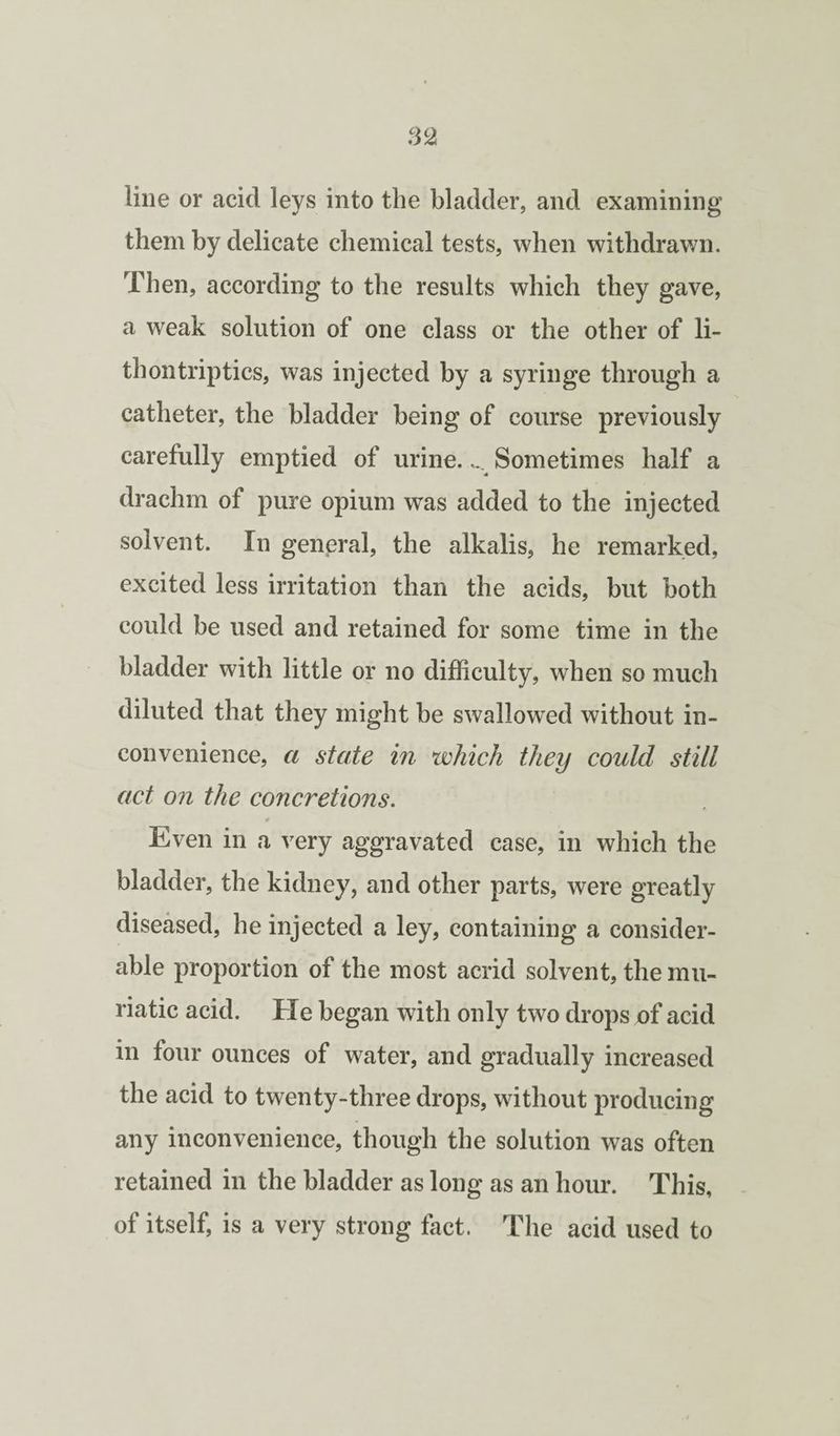 line or acid leys into the bladder, and examining them by delicate chemical tests, when withdrawn. Then, according to the results which they gave, a weak solution of one class or the other of li- thontriptics, was injected by a syringe through a catheter, the bladder being of course previously carefully emptied of urine.... Sometimes half a drachm of pure opium was added to the injected solvent. In general, the alkalis, he remarked, excited less irritation than the acids, but both could be used and retained for some time in the bladder with little or no difficulty, when so much diluted that they might be swallowed without in¬ convenience, a state in which they could still act on the concretions. 0 Even in a very aggravated case, in which the bladder, the kidney, and other parts, were greatly diseased, he injected a ley, containing a consider¬ able proportion of the most acrid solvent, the mu¬ riatic acid. He began with only two drops of acid in four ounces of water, and gradually increased the acid to twenty-three drops, without producing any inconvenience, though the solution was often retained in the bladder as long as an hour. This, of itself, is a very strong fact. The acid used to