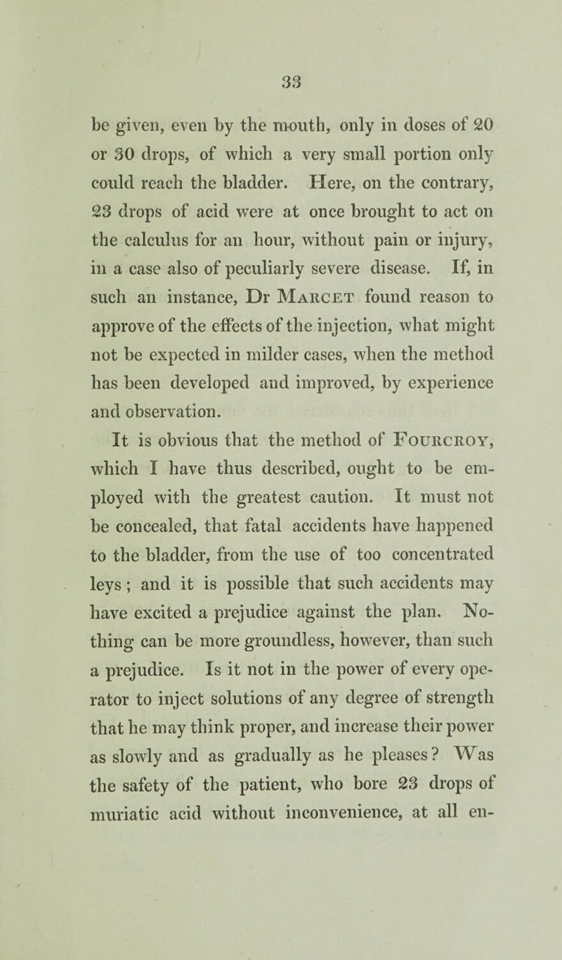 be given, even by the mouth, only in doses of 20 or 30 drops, of which a very small portion only could reach the bladder. Here, on the contrary, 23 drops of acid were at once brought to act on the calculus for an hour, without pain or injury, in a case also of peculiarly severe disease. If, in such an instance. Dr Marcet found reason to approve of the effects of the injection, what might not be expected in milder cases, when the method has been developed and improved, by experience and observation. It is obvious that the method of Fourcroy, which I have thus described, ought to be em¬ ployed with the greatest caution. It must not be concealed, that fatal accidents have happened to the bladder, from the use of too concentrated leys; and it is possible that such accidents may have excited a prejudice against the plan. No¬ thing can be more groundless, however, than such a prejudice. Is it not in the power of every ope¬ rator to inject solutions of any degree of strength that he may think proper, and increase their power as slowly and as gradually as he pleases ? Was the safety of the patient, who bore 23 drops of muriatic acid without inconvenience, at all en-