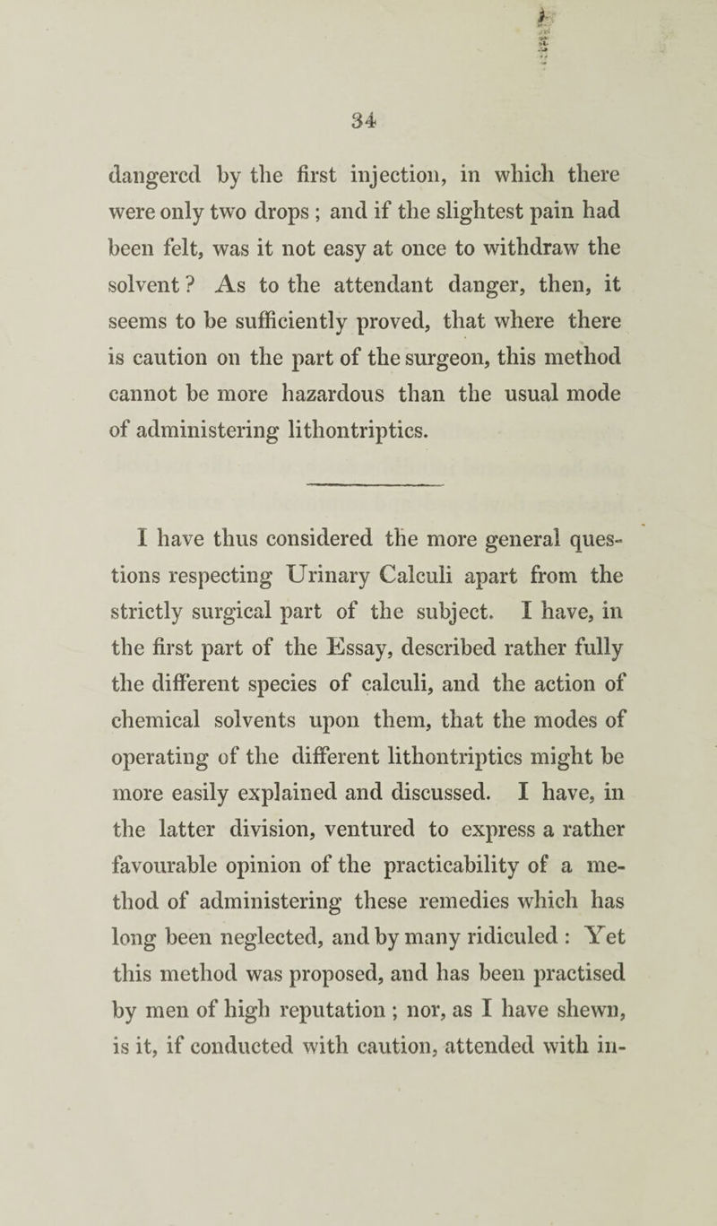 t daiigercd by the first injection, in which there were only two drops ; and if the slightest pain had been felt, was it not easy at once to withdraw the solvent ? As to the attendant danger, then, it seems to be sufficiently proved, that where there is caution on the part of the surgeon, this method cannot be more hazardous than the usual mode of administering lithontriptics. I have thus considered the more general ques¬ tions respecting Urinary Calculi apart from the strictly surgical part of the subject. I have, in the first part of the Essay, described rather fully the different species of calculi, and the action of chemical solvents upon them, that the modes of operating of the different lithontriptics might be more easily explained and discussed. I have, in the latter division, ventured to express a rather favourable opinion of the practicability of a me¬ thod of administering these remedies which has long been neglected, and by many ridiculed : Yet this method was proposed, and has been practised by men of high reputation ; nor, as I have shewn, is it, if conducted with caution, attended with in-