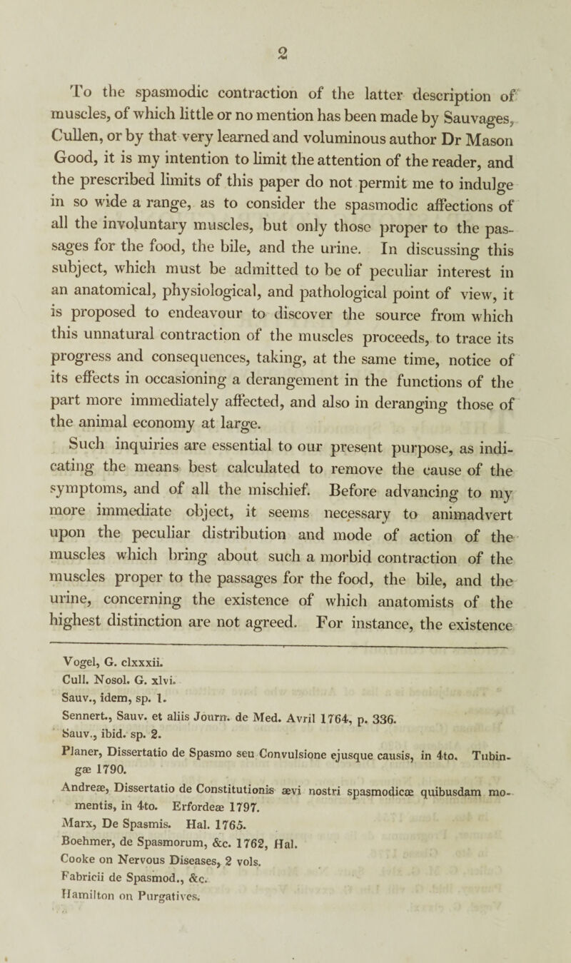 To the spasmodic contraction of the latter description of muscles, of which little or no mention has been made by Sauvages, Cullen, or by that very learned and voluminous author Dr Mason Good, it is my intention to limit the attention of the reader, and the prescribed limits of this paper do not permit me to indulge in so wide a range, as to consider the spasmodic affections of all the involuntary muscles, but only those proper to the pas¬ sages for the food, the bile, and the urine. In discussing this subject, which must be admitted to be of peculiar interest in an anatomical, physiological, and pathological point of view, it is proposed to endeavour to discover the source from which this unnatural contraction of the muscles proceeds, to trace its progress and consequences, taking, at the same time, notice of its effects in occasioning a derangement in the functions of the part more immediately affected, and also in deranging those of the animal economy at large. Such inquiries are essential to our present purpose, as indi¬ cating the means best calculated to remove the cause of the symptoms, and of all the mischief. Before advancing to my more immediate object, it seems necessary to animadvert upon the peculiar distribution and mode of action of the muscles which bring about such a morbid contraction of the muscles proper to the passages for the food, the bile, and the urine, concerning the existence of which anatomists of the highest distinction are not agreed. For instance, the existence Vogel, G. clxxxii. Cull. Nosol. G. xlvi. Sauv., idem, sp. 1. Sennert., Sauv. et aliis Journ. de Med. Avril 1764, p. 336. Sauv., ibid. sp. 2. 1 laner, Dissertatio de Spasmo seu Convulsione ejusque causis, in 4to« Tubin- gae 1790. Andreae, Dissertatio de Constitution^ aevi nostri spasmodicoe quibusdam mo- mentis, in 4to. Erfordeae 1797. Marx, De Spasmis. Hal. 1765. Boehmer, de Spasmorum, &c. 1762, Hal. Cooke on Nervous Diseases, 2 vols. Fabricii de Spasmod., &c. Hamilton on Purgatives.