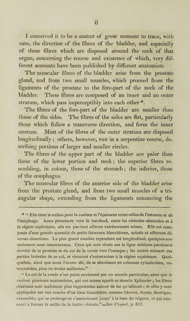 care, the direction of the fibres of the bladder, and especially of those fibres which are disposed around the neck of that organ, concerning the course and existence of which, very dif¬ ferent accounts have been published by different anatomists. The muscular fibres of the bladder arise from the prostate gland, and from two small muscles, which proceed from the ligaments of the prostate to the fore-part of the neck of the bladder. These fibres are composed of an inner and an outer stratum, which pass imperceptibly into each other *. The fibres of the fore-part of the bladder are smaller than those of the sides. The fibres of the sides are flat, particularly those which follow a transverse direction, and form the inner stratum. Most of the fibres of the outer stratum are disposed longitudinally; others, however, run in a serpentine course, de¬ scribing portions of larger and smaller circles. The fibres of the upper part of the bladder are paler than those of the lower portion and neck; the superior fibres re¬ sembling, in colour, those of the stomach; the inferior, those of the oesophagus. The muscular fibres of the anterior side of the bladder arise from the prostate gland, and from two small muscles of a tri¬ angular shape, extending from the ligaments connecting the * “ Elle tient le milieu pour la couleur et 1’epaisseur entre celles de l’estomac et de l’oesophage. Assez prononcee vers le bas-fond, entre les vesicules seminales et a la region superieure, elle est par-tout ailleurs extremement mince. Elle est com- posee d’une gi-ande quantite de petits faisceaux blanchatres, aplatis et affectant di- verses directions. Le plus grand nombre cependant est longitudinal, quelques-uns seulement sont transversaux. Ceux qui sont situes sur la ligne mediane paroissent monter de la prostate et du col de la vessie vers I’ouraque ; les aulres naissent des parties laterales de ce col, et viennent s’entrecroiser a la region superieure. Quel- quefois, ainsi que nous l’avons dit, ils se reunissent en colonnes cylindro’fdes, en- trccroisees, plus ou moins saillantes.” “ Le col de la vessie n’est point environne par un muscle particular, ainsi que le veulent plusieurs anatomistes, qui ont meme appele ce muscle Sphincter ; les fibres charnues sont seulement plus rapproehees autour de lui qu'ailleurs ; et elles y sont appliquees sur vine couche d’un tissu blanchatre, comma libreux, ferme, elastique, extensible, qui se prolonge en s’amincissant jusqu’ a la base du trigone, et qui con- court a. former la saillie de la luette vesicale.”—See Chqvet, p. 617.