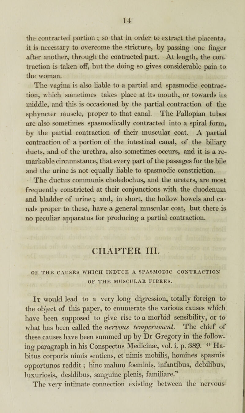 the contracted portion ; so that in order to extract the placenta, it is necessary to overcome the stricture, by passing one finger after another, through the contracted part. At length, the con¬ traction is taken off*, but the doing so gives considerable pain to the woman. The vagina is also liable to a partial and spasmodic contrac¬ tion, which sometimes takes place at its mouth, or towards its middle, and this is occasioned by the partial contraction of the sphyncter muscle, proper to that canal. The Fallopian tubes are also sometimes spasmodically contracted into a spiral form, by the partial contraction of their muscular coat. A partial contraction of a portion of the intestinal canal, of the biliary ducts, and of the urethra, also sometimes occurs, and it is a re¬ markable circumstance, that every part of the passages for the bile and the urine is not equally liable to spasmodic constriction. The ductus communis choledochus, and the ureters, are most frequently constricted at their conjunctions with the duodenum and bladder of urine ; and, in short, the hollow bowels and ca¬ nals proper to these, have a general muscular coat, but there is no peculiar apparatus for producing a partial contraction. CHAPTER III. OF THE CAUSES WHICH INDUCE A SPASMODIC CONTRACTION OF THE MUSCULAR FIBRES. It would lead to a very long digression, totally foreign to the object of this paper, to enumerate the various causes which have been supposed to give rise to a morbid sensibility, or to what has been called the nervous temperament. The chief of these causes have been summed up by Dr Gregory in the follow¬ ing paragraph in his Conspectus Medicinge, vol. i. p. 389- 44 Ha¬ bitus corporis nimis sentiens, et nimis mobilis, homines spasmis opportunos reddit; hinc malum foeminis, infantibus, debilibus, luxuriosis, desidibus, sanguine plenis, familiare.” The very intimate connection existing between the nervous