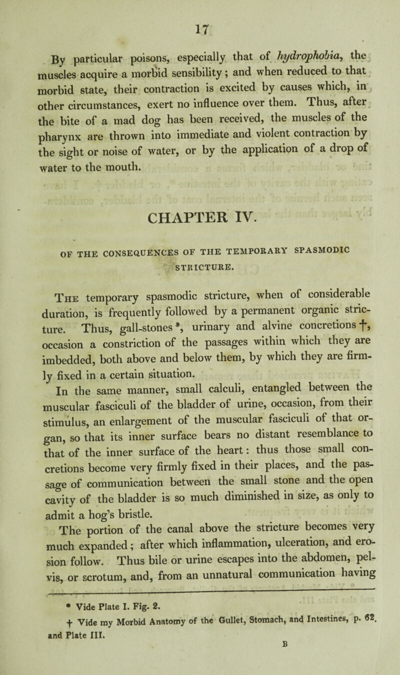 By particular poisons, especially that of hydrophobia, the muscles acquire a morbid sensibility; and when reduced to that morbid state, their contraction is excited by causes which, in other circumstances, exert no influence over them. Thus, after the bite of a mad dog has been received, the muscles of the pharynx are thrown into immediate and violent contraction by the sight or noise of water, or by the application of a drop of water to the mouth. CHAPTER IV. OF THE CONSEQUENCES OF THE TEMPORARY SPASMODIC STRICTURE. The temporary spasmodic stricture, when of considerable duration, is frequently followed by a permanent organic stric¬ ture. Thus, gall-stones*, urinary and alvine concretions f, occasion a constriction of the passages within which they are imbedded, both above and below them, by which they are firm¬ ly fixed in a certain situation. In the same manner, small calculi, entangled between the muscular fasciculi of the bladder of urine, occasion, from their stimulus, an enlargement of the muscular fasciculi of that or¬ gan, so that its inner surface bears no distant resemblance to that of the inner surface of the heart: thus those small con¬ cretions become very firmly fixed in their places, and the pas¬ sage of communication between the small stone and the open cavity of the bladder is so much diminished in size, as only to admit a hog’s bristle. The portion of the canal above the stricture becomes very much expanded; after which inflammation, ulceration, and ero¬ sion follow. Thus bile or urine escapes into the abdomen, pel¬ vis, or scrotum, and, from an unnatural communication having • Vide Plate I. Fig. 2. + Vide ray Morbid Anatomy of the Gullet, Stomach, and Intestines, p. 62. and Plate III. B