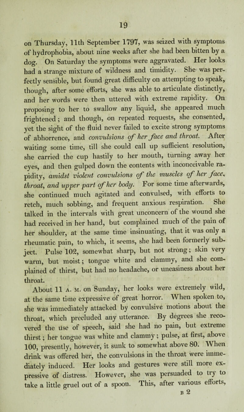 on Thursday, 11th September 1797, was seized with symptoms of hydrophobia, about nine weeks after she had been bitten by a dog. On Saturday the symptoms were aggravated. Her looks had a strange mixture of wildness and timidity. She was per¬ fectly sensible, but found great difficulty on attempting to speak, though, after some efforts, she was able to articulate distinctly, and her words were then uttered with extreme rapidity. On proposing to her to swallow any liquid, she appealed much frightened; and though, on repeated requests, she consented, yet the sight of the fluid never failed to excite strong symptoms of abhorrence, and convulsions of her face cind throat. After waiting some time, till she could call up sufficient resolution, she carried the cup hastily to her mouth, turning away her eyes, and then gulped down the contents with inconceivable ra¬ pidity, amidst violent convulsions of the muscles of her face, throat, and upper part of her body. For some time afterwards, she continued much agitated and convulsed, with efforts to retch, much sobbing, and frequent anxious respiration. She talked in the intervals with great unconcern of the wound she had received in her hand, but complained much of the pain of her shoulder, at the same time insinuating, that it was only a rheumatic pain, to which, it seems, she had been formerly sub¬ ject. Pulse 102, somewhat sharp, but not strong; skin very warm, but moist; tongue white and clammy, and she com¬ plained of thirst, but had no headache, or uneasiness about her throat. About 11 a. m. on Sunday, her looks were extremely wild, at the same time expressive of great horror. When spoken to, she was immediately attacked by convulsive motions about the throat, which precluded any utterance. By degrees she reco¬ vered the use of speech, said she had no pain, but extreme thirst; her tongue was white and clammy; pulse, at first, above 100, presently, however, it sunk to somewhat above 80. When drink was offered her, the convulsions in the throat were imme¬ diately induced. Her looks and gestures were still more ex¬ pressive of distress. However, she was persuaded to tiy to take a little gruel out of a spoon. This, after various efforts,