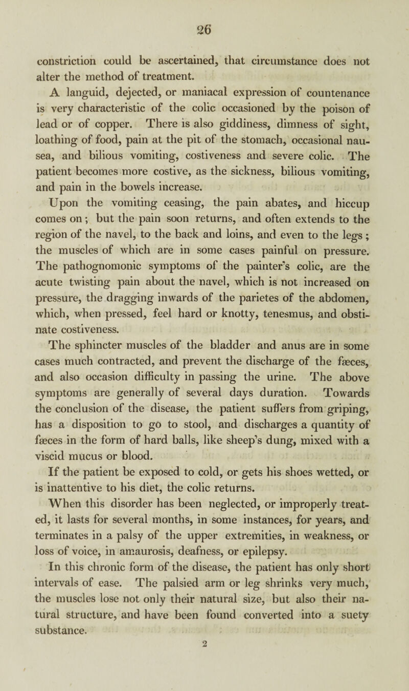 constriction could be ascertained, that circumstance does not alter the method of treatment. A languid, dejected, or maniacal expression of countenance is very characteristic of the colic occasioned by the poison of lead or of copper. There is also giddiness, dimness of sight, loathing of food, pain at the pit of the stomach, occasional nau¬ sea, and bilious vomiting, costiveness and severe colic. The patient becomes more costive, as the sickness, bilious vomiting, and pain in the bowels increase. Upon the vomiting ceasing, the pain abates, and hiccup comes on; but the pain soon returns, and often extends to the region of the navel, to the back and loins, and even to the legs; the muscles of which are in some cases painful on pressure. The pathognomonic symptoms of the painter's colic, are the acute twisting pain about the navel, which is not increased on pressure, the dragging inwards of the parietes of the abdomen, which, when pressed, feel hard or knotty, tenesmus, and obsti¬ nate costiveness. The sphincter muscles of the bladder and anus are in some cases much contracted, and prevent the discharge of the fasces, and also occasion difficulty in passing the urine. The above symptoms are generally of several days duration. Towards the conclusion of the disease, the patient suffers from griping, has a disposition to go to stool, and discharges a quantity of faeces in the form of hard balls, like sheep’s dung, mixed with a viscid mucus or blood. If the patient be exposed to cold, or gets his shoes wetted, or is inattentive to his diet, the colic returns. When this disorder has been neglected, or improperly treat¬ ed, it lasts for several months, in some instances, for years, and terminates in a palsy of the upper extremities, in weakness, or loss of voice, in amaurosis, deafness, or epilepsy. In this chronic form of the disease, the patient has only short intervals of ease. The palsied arm or leg shrinks very much, the muscles lose not only their natural size, but also their na¬ tural structure, and have been found converted into a suety substance. t •2