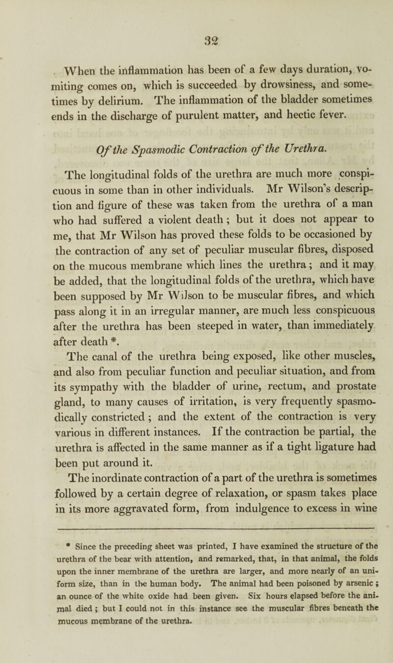 When the inflammation has been of a few days duration, vo¬ miting comes on, which is succeeded by drowsiness, and some¬ times by delirium. The inflammation of the bladder sometimes ends in the discharge of purulent matter, and hectic fever. Of the Spasmodic Contraction of the Urethra. The longitudinal folds of the urethra are much more conspi¬ cuous in some than in other individuals. Mr Wilson’s descrip¬ tion and figure of these was taken from the urethra of a man who had suffered a violent death ; but it does not appear to me, that Mr Wilson has proved ihese folds to be occasioned by the contraction of any set of peculiar muscular fibres, disposed on the mucous membrane which lines the urethra ; and it may be added, that the longitudinal folds of the urethra, which have been supposed by Mr Wilson to be muscular fibres, and which pass along it in an irregular manner, are much less conspicuous after the urethra has been steeped in water, than immediately after death *. The canal of the urethra being exposed, like other muscles, and also from peculiar function and peculiar situation, and from its sympathy with the bladder of urine, rectum, and prostate gland, to many causes of irritation, is very frequently spasmo¬ dically constricted ; and the extent of the contraction is very various in different instances. If the contraction be partial, the urethra is affected in the same manner as if a tight ligature had been put around it. The inordinate contraction of a part of the urethra is sometimes followed by a certain degree of relaxation, or spasm takes place in its more aggravated form, from indulgence to excess in wine • Since the preceding sheet was printed, I have examined the structure of the urethra of the bear with attention, and remarked, that, in that animal, the folds upon the inner membrane of the urethra are larger, and more nearly of an uni¬ form size, than in the human body. The animal had been poisoned by arsenic ; an ounce of the white oxide had been given. Six hours elapsed before the ani¬ mal died; but I could not in this instance see the muscular fibres beneath the mucous membrane of the urethra.