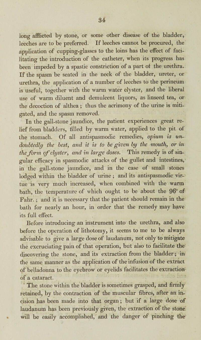 long afflicted by stone, or some other disease of the bladder, leeches are to be preferred. If leeches cannot be procured, the application of cupping-glasses to the loins has the effect of faci¬ litating the introduction of the catheter, when its progress has been impeded by a spastic constriction of a part of the urethra. If the spasm be seated in the neck of the bladder, ureter, or urethra, the application of a number of leeches to the perineum is useful, together with the warm water clyster, and the liberal use of warm diluent and demulcent liquors, as linseed tea, or the decoction of althea ; thus the acrimony of the urine is miti¬ gated, and the spasm removed. In the gall-stone jaundice, the patient experiences great re¬ lief from bladders, filled by warm water, applied to the pit of the stomach. Of all antispasmodic remedies, opium is un¬ doubtedly the best, and it is to be given by the mouth, or in thejbrm of clyster, and in large doses. This remedy is of sin¬ gular efficacy in spasmodic attacks of the gullet and intestines, in the gall-stone jaundice, and in the case of small stones lodged within the bladder of urine ; and its antispasmodic vir¬ tue is very much increased, when combined with the warm bath, the temperature of which ought to be about the 96° of Fahr.; and it is necessary that the patient should remain in the bath for nearly an hour, in order that the remedy may have its full effect. Before introducing an instrument into the urethra, and also before the operation of lithotomy, it seems to me to be always advisable to give a large dose of laudanum, not only to mitigate the excruciating pain of that operation, but also to facilitate the discovering the stone, and its extraction from the bladder; in the same manner as the application of the infusion of the extract of belladonna to the eyebrow or eyelids facilitates the extraction of a cataract. ' The stone within the bladder is sometimes grasped, and firmly retained, by the contraction of the muscular fibres, after an in¬ cision has been made into that organ; but if a large dose of laudanum has been previously given, the extraction of the stone will be easily accomplished, and the danger of pinching the