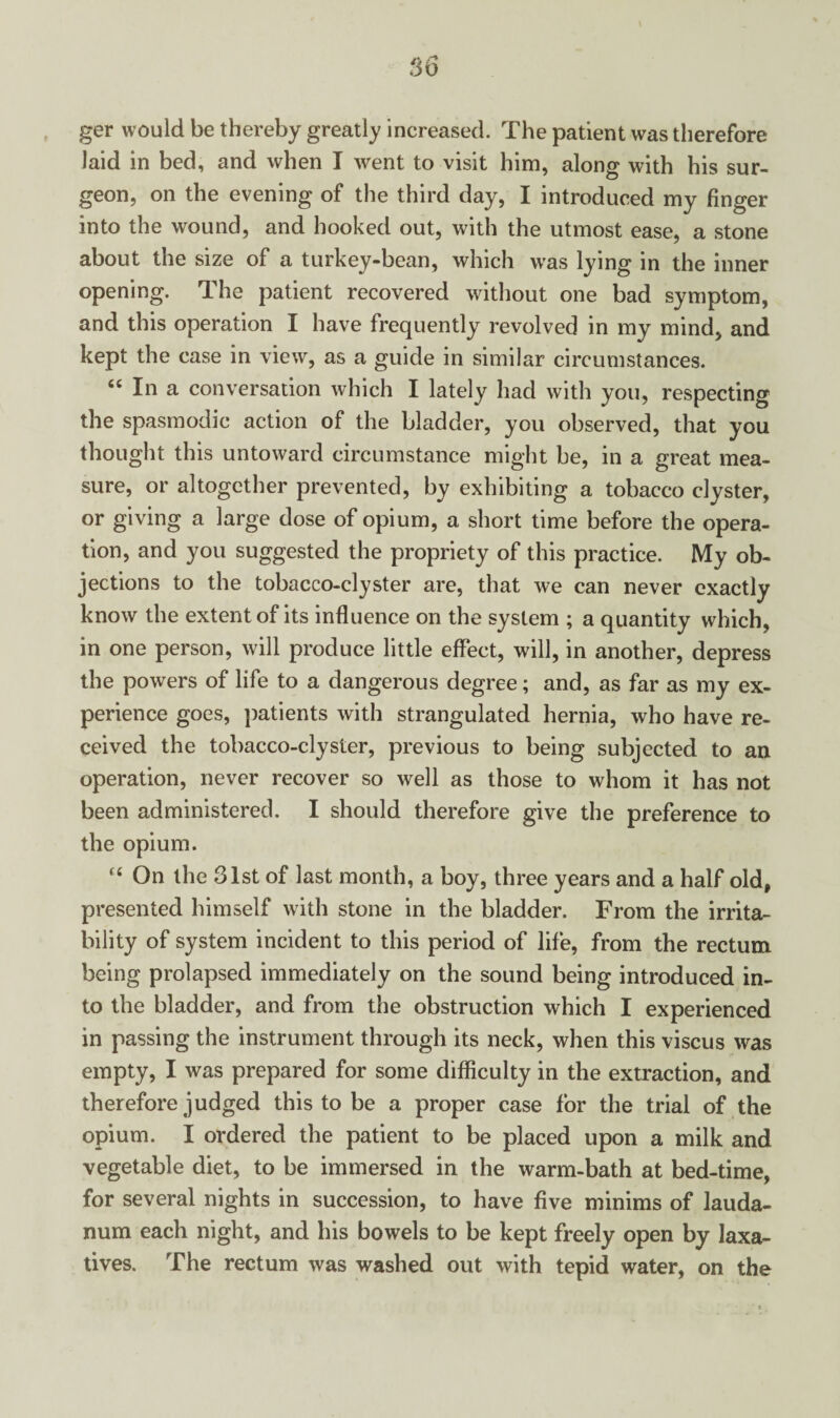 ger would be thereby greatly increased. The patient was therefore laid in bed, and when I went to visit him, along with his sur¬ geon, on the evening of the third day, I introduced my finger into the wound, and hooked out, with the utmost ease, a stone about the size of a turkey-bean, which was lying in the inner opening. The patient recovered without one bad symptom, and this operation I have frequently revolved in my mind, and kept the case in view, as a guide in similar circumstances. “ In a conversation which I lately had with you, respecting the spasmodic action of the bladder, you observed, that you thought this untoward circumstance might be, in a great mea¬ sure, or altogether prevented, by exhibiting a tobacco clyster, or giving a large dose of opium, a short time before the opera¬ tion, and you suggested the propriety of this practice. My ob¬ jections to the tobacco-clyster are, that we can never exactly know the extent of its influence on the system ; a quantity which, in one person, will produce little effect, will, in another, depress the powers of life to a dangerous degree; and, as far as my ex¬ perience goes, patients with strangulated hernia, who have re¬ ceived the tobacco-clyster, previous to being subjected to an operation, never recover so well as those to whom it has not been administered. I should therefore give the preference to the opium. “ On the 31st of last month, a boy, three years and a half old, presented himself with stone in the bladder. From the irrita¬ bility of system incident to this period of life, from the rectum being prolapsed immediately on the sound being introduced in¬ to the bladder, and from the obstruction which I experienced in passing the instrument through its neck, when this viscus was empty, I was prepared for some difficulty in the extraction, and therefore judged this to be a proper case for the trial of the opium. I ordered the patient to be placed upon a milk and vegetable diet, to be immersed in the warm-bath at bed-time, for several nights in succession, to have five minims of lauda¬ num each night, and his bowels to be kept freely open by laxa¬ tives. The rectum was washed out with tepid water, on the