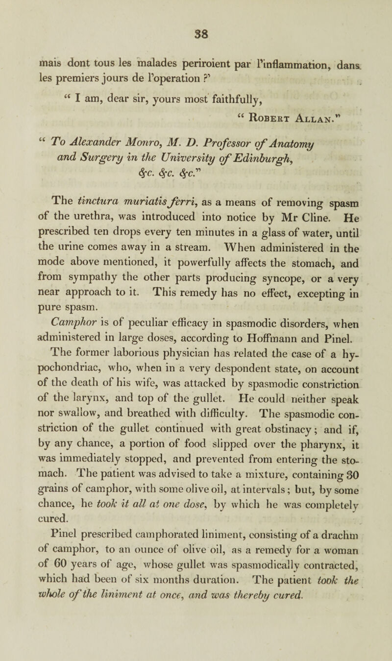 mais dont tous les malades periroient par Pinflammation, dans, les premiers jours de Poperation ?’ “ I am, dear sir, yours most faithfully, “ Robert Allan.” “ To Alexander Monro, M. D. Professor of Anatomy and Surgery in the University of Edinburgh, fyc. <$fc. fyc” The tinctura muriatis ferri, as a means of removing spasm of the urethra, was introduced into notice by Mr Cline. He prescribed ten drops every ten minutes in a glass of water, until the urine comes away in a stream. When administered in the mode above mentioned, it powerfully affects the stomach, and from sympathy the other parts producing syncope, or a very near approach to it. This remedy has no effect, excepting in pure spasm. Camphor is of peculiar efficacy in spasmodic disorders, when administered in large doses, according to Hoffmann and Pinel. The former laborious physician has related the case of a hy¬ pochondriac, who, when in a very despondent state, on account of the death of his wife, was attacked by spasmodic constriction of the larynx, and top of the gullet. He could neither speak nor swallow, and breathed with difficulty. The spasmodic con¬ striction of the gullet continued with great obstinacy; and if, by any chance, a portion of food slipped over the pharynx, it was immediately stopped, and prevented from entering the sto¬ mach. The patient was advised to take a mixture, containing 30 grains of camphor, with some olive oil, at intervals; but, by some chance, he tooh it all at one dose, by which he was completely cured. Pinel prescribed camphorated liniment, consisting of a drachm of camphor, to an ounce of olive oil, as a remedy for a woman of 60 years of age, whose gullet was spasmodically contracted, which had been of six months duration. The patient took the whole of the liniment at once, and was thereby cured.