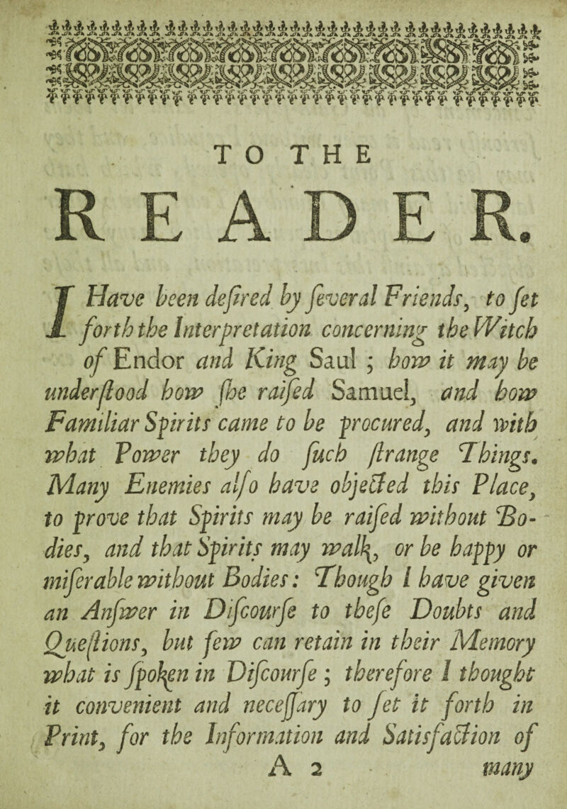 T O T H E A. /Have heeji dejlred hy feveral Friends^ to fet forth the Interpretation concerning the Witch of Endor and King Saul ; how it mny be underjlood how fhe raifed Samuel, and how Familiar Spirits came to he procured, and mth what Tower they do fuch flrange Things, Kiany Enemies alfo have objected this Place, to prove that Spirits may be raifed without 2a- - dies, and that Spirits may wall[, or be happy or miferahle without Bodies: Though I have given an Anfwer in Difcourfe to thefe Doubts and Quedions, hut few can retain in their Memory what is fpohn in Difcourfe ; therefore 1 thought it convenient and necejjary to Jet it forth in Print, for the Information and SatisfaUion of