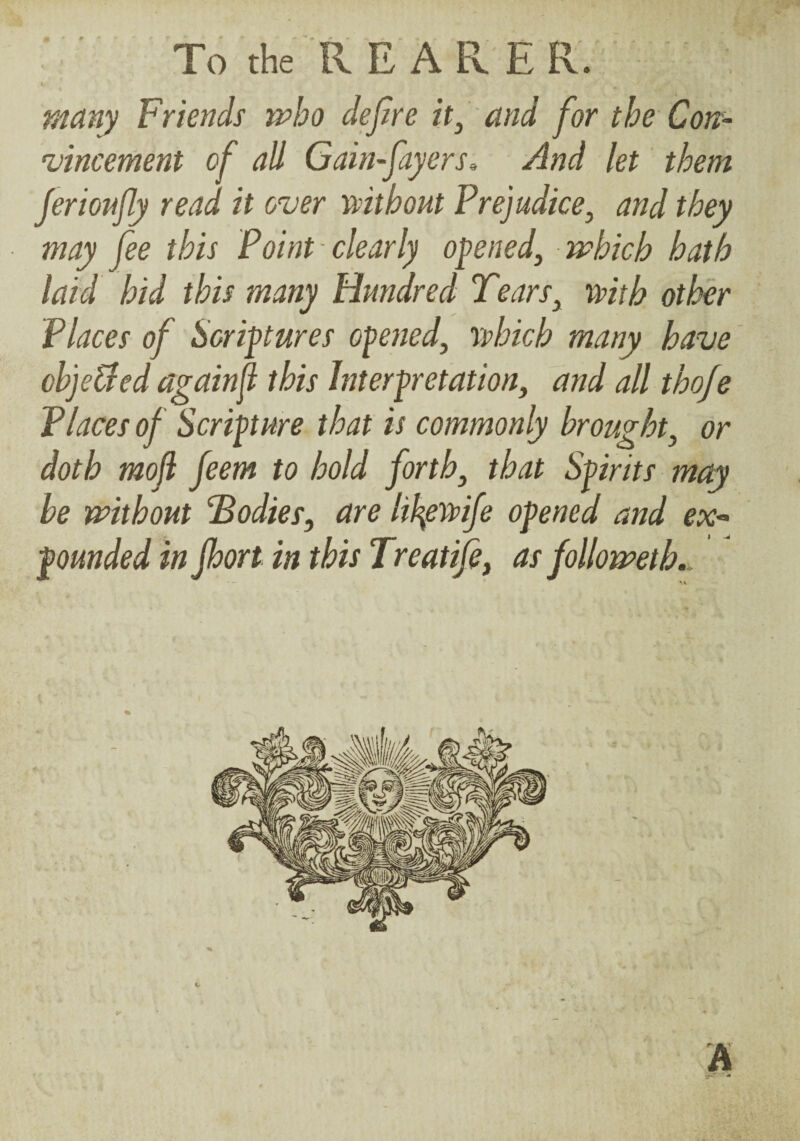 ■ ■ To the R RARER. i many Friends who dejire ■ and for the Con- 'vincement of all Gain-fayers, And let' them Jerionfly read it over mthout Prejudice, and they may fee this Point clearly opened, which hath laid hid this many Hundred Tears, mth other Places of Scriptures opened, yvhich many have oh'jeUed againf this Interpretation, and all thofe Places of Scripture that is commonly brought, or doth mo(i feem to hold forth, that Spirits may be without 'bodies, are lil^errife opened and ex-- pounded in Jhort in this Treatife, as followeth,.