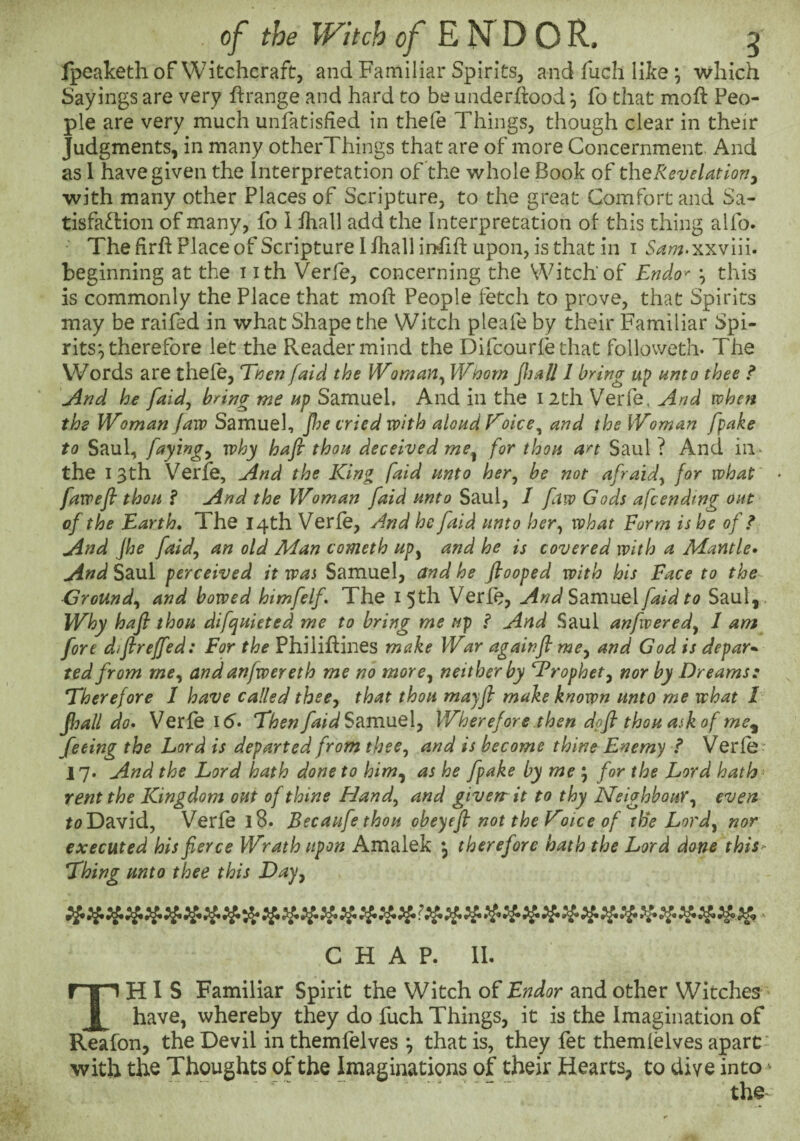 Ipeaketh of Witchcraft, and Familiar Spirits, and fuch like ; which Sayings are very ftrange and hard to be underhood ^ fo that moft Peo¬ ple are very much unfatisfied in thefe Things, though clear in their Judgments, in many otherThings that are of more Concernment And as 1 have given the Interpretation of'the whole Book the Revelation j with many other Places of Scripture, to the great Comfort and Sa- tisfa^Hon of many, fo 1 ihall add the Interpretation ot this thing alfo. The firft Place of Scripture 1 fhall infift upon, is that in i S^^^.xxviii. beginning at the i ith Verfe, concerning the Witch of Endo^ h this is commonly the Place that moh People fetch to prove, that Spirits may be raifed in what Shape the Witch pleafe by their Familiar Spi¬ rits*, therefore let the Reader mind the Difcourie that followeth. The Words are thefe, Enen faid the Woman^ Wnom Jhail 1 bring up unto thee f jind he faid, bring me up Samuel, And in the i2th Verfe, And when the Woman jaiv Samuel, Jhe cried with aloud V'oice^ and the Woman fpake to Saul, faying^ why hafi thou deceived me^ for thou art Saul ? And iii- the 13th Verfe, And the King faid unto her^ be not afraid^ for what • fawefi thou f And the Woman faid unto Saul, I faw Gods afc ending out of the Earth, The 14th Verfe, And he faid unto her^ what Form is he of ? And Jhe faid^ an old Man cometh up^ and he is covered with a Mantle* And Saul perceived it was Samuel, and he ftooped with his Face to the Ground,^ and bowed himfelf The 15th Verfe, And S2Lmne\ faid to Saul, . Why hafi thou difquieted me to bring me up f And Saul anfwered^ I am fore difireffed: For the Philiftines make War againfi me^ and God is depart ted from me^ and anfwereth me no more^ neither by Trophet^ nor by Dreams: Eherefore I have called thecy that thou mayfi make known unto me what 1 fhall do* Verfe Id. EhenfaidS?iVa\xQ.\y Wherefore then dofi thou ask of me^ feeing the Lord is departed from theCy and is become thine Enemy f Verfe 17. And the Lord hath done to him^ as he fpake by me ; for the Lord hath rent the Kingdom out of thine Handy and giverrit to thy Neighbour y evert to David, Verfe 18. Becaufe thou obeyefi not the E'oice of tBe Lord^ nor executed his fierce Wrath upon Amalek ^ therefore hath the Lord done this^ Ehing unto thee this Day^ CHAP. II. This Familiar Spirit the Witch of Endor and other Witches have, whereby they do fuch Things, it is the Imagination of Reafon, the Devil in themfelves *, that is, they fet themfelves apart' with the Thoughts of the Imaginations of their Hearts, to dive into .. “ the^
