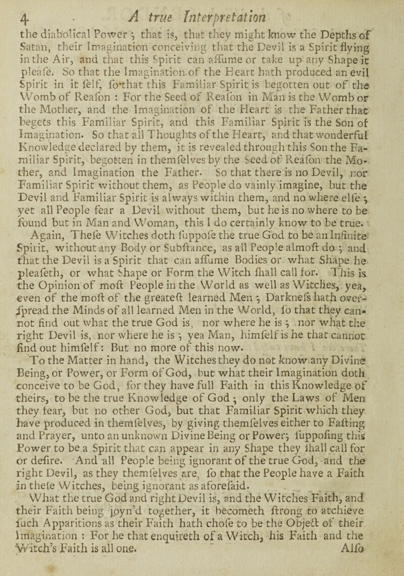 the diabolical Power *, that is, that they might know the Depths of Satan, their Imagination conceiving that the Devil is a Spirit flying in the Air, and that this Spirit can alTume or take up any Shape it pleafe. So that the Imagination-of the Heart hath produced an evil Spirit in it felf, fo'that this Familiar Spirit is begotten out of the VVomb of Reafon : For the Seed of Reafon in Man is the Womb or the Mother, and the Imagination of the Heart is the Father that begets this Familiar Spirit, and this Familiar Spirit is the Son of Imagination. So that all Thoughts of the Heart, and that wonderful Knowledge declared by them, it is revealed through this Son the Fa¬ miliar Spirit, begotten in themfelves by the Seed of Reafon the Mo¬ ther, and Imagination the Father. So that there is no Devil, nor Familiar Spirit without them, as People do vainly imagine, but the Devil and Familiar Spirit is always within them, and no where elfe ^ yet all People fear a Devil without them, but he is no where to be found but in Man and Woman, this I do certainly know to be true. Again, Thefe Witches doth fuppofe the true God to be an Infinite Spirit, without any Body or Subflance, as all People almoft do ; and that the Devil is a Spirit that can afTume Bodies or what Shape he pleafeth, or what Shape or Form the Witch fliall call for. This is the Opinion of mofl: People in the World as well as Witclies, yea, even of the mofl of the greatefl learned Men Darknefs hath over- Tpread the Minds of all learned Men in the World, fo that they can¬ not find out what the true God is, nor where he is ^ nor what the right Devil is, nor where he is yea Man, himfelf is he that cannot find out himfelf: But no more of this now. To the Matter in hand, the Witches they do not know any Divine Being, or Power, or Form of God, but what their Imagination doth conceive to be God, for they have full Faith in this Knowledge of theirs, to be the true Knowledge of God • only the Laws of Men they fear, but no other God, but that Familiar Spirit which they have produced in themfelves, by giving themfelves either to Fafling and Prayer, unto an unknown E)ivine Being or Powerj llippofing this Fower to be a Spirit that can appear in any Shape they Ihall call for or deflre. And all People being ignorant of the true God, and the right Devil, as they themfelves are, fo that the People have a Faith 'in thefe Witches, being ignorant as aforefaid. What the true God and right Devil is, and the Witches Faith, and their Faith being jpyn’d together, it becometh ftrong to atchieve fuch Apparitions as their Faith hath chofe to be the ObjeT of their imagiiiation : For he that enquireth of a Witch, his Faith and the ypitch’s Faith is all one. ’ Alfo