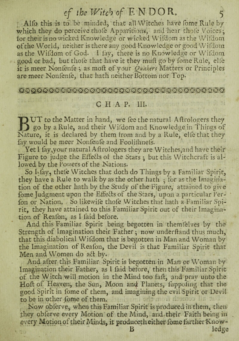 Alfo this is to be minded, that all Witches have fome Rule by which they do perceive chofe Apparitions, and hear thofe Voices^ for their is no wicked Knowledge or w icked Wiiliom as the Wifdom of the World, neither is there any good Knowledge or good Wifdoin as the Wifdom of God. I fay, there is no Knowledge or Wifdom good or bad, but thofe that have it they muh go by fome Rule, elle it is meer Nonlenfe ^ as moft of your Quakers Matters or Principles are meer ISIonfenfe, that hath neither Bottom nor Top. CHAP. III. But to the Matter in hand, we fee the natural ARrologers they go by a Rule, and their Wifdom and Knowledge in Idlings of Kature, it is declared by them from and by a Rule, elfe that they fay would be meer Nonfenfe and Foolifhnefs. Yet I fay,your natural Aftrologers they are Witches,and have their Figure to judge the Elfe<l.l:s of the Stars ^ but this Witchcraft is al¬ lowed by the Powers of the Nations. So Bfay, thefe Witches that doth do Things by a Familiar Spirit, they have a Rule to walk by as the other hath ^ for as the Imagina¬ tion of the other hath by the Study of the Figure, attained to give fome Judgment upon the Effe^lsof the Stars, upon a particular Per- ' fon or. Nation. So likewife thofe Witches that hath a Familiar Spi¬ rit, they have attained to this Familiar Spirit out of their Imagina¬ tion of Reafon, as I faid before. And this Familiar Spirit being begotten in themlelves by the Strength of Imagination their Father; now underhand thus much, that this diabolical Wifdom that is begotten in Man and Woman by the Imagination of Reafon, the Devil is that Familiar Spirit that Men and Women do by. And after this Familiar Spirit is begotten in Man or Woman by Imagination their Father, as 1 faid before, then this Familiar Spirit of the Witch will motion in the Mind too faft, and pray unto the Hoft of Heaven, the Sun, Moon anqf: Planets, fuppofing that the good Spirit in fome of them, and imagining the evil Spirit or Devil to be in other fome of them. ^ “ Now obferve, when this Familiar Spirit is produced in them, then they obferve every Motion of the Mind, and < their Faith being in every Motion of their Minds, it produceth either fome fartherKnow- b ledge