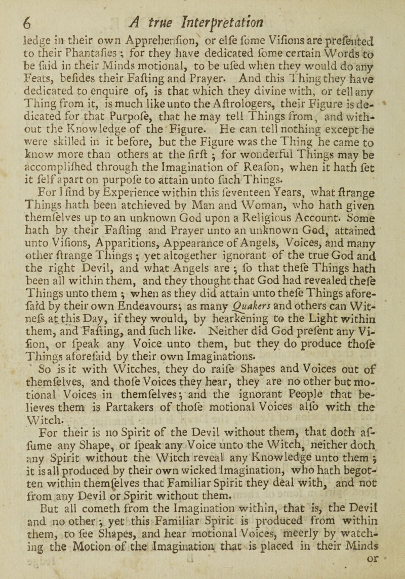 ledge in their own Apprehenfion, or elfe forne Vifions are prefented to their Phantafies ; for they have dedicated Ibme certain Words to be faid in their Minds motional, to be ufed when they would do any Feats, befides their Facing and Prayer. And this Thing they have dedicated to enquire of, is that which they divine with, or tell any Thing from it, is much like unto the Aftroiogers, their Figure is de¬ dicated for that Purpole, that he may tell Things from, and with¬ out the Knowledge of the Figure. He can tell nothing except he were skilled in it before, but the Figure was the Thing he came to know more than others at the firft ; for wonderful Things may be accomplifhed through the Imagination of Reafon, when it hath fet it felf apart on purpofe to attain unto fuch Things. For I find by Experience within this feveriteen Years, what Grange Things hath been atchieved by Man and Woman, who hath given themlelves up to an unknown God upon a Religious Account. Some hath by their Faffing and Prayer unto an unknown God, attained unto Vifions, Apparitions, Appearance of Angels, Voices, and many other hrange Things ; yet altogether ignorant of the true God and the right Devil, and what Angels are •, fo that thefe Things hath been all within them, and they thought that God had revealed thefe Things unto them ; when as they did attain unto thefe Things afore- fafd by their own Endeavours^ as many Quakers and others can Wit- nefs at this Day, if they would, by hearkening to the Light within them, and Fahing, and fuch like. Neither did God prefent any Vi- fion, or fpeak any Voice unto them, but they do produce thole Things aforefaid by their own Imaginations. So is it with Witches, they do raife Shapes and Voices out of themfelves, and thofe Voices they hear, they are no other but mo¬ tional Voices in themfelves and the ignorant People that be¬ lieves them is Partakers of thofe motional Voices alfb with the Witch.. For their is no Spirit of the Devil without them, that doth af- fume any Shape, or fpeak any Voice unto the Witch, neither doth any Spirit without the Witch reveal any Knowledge unto them j it is all produced by their own wicked Imagination, who hath begot¬ ten within themfelves that Familiar Spirit they deal with, and not from any Devil or Spirit without them. But all cometh from the Imagination within, that is, the Devil and no other *, yet this Familiar Spirit is produced from within them, to fee Shapes, and hear motional Voices, meerly by watch¬ ing the Motion of the Imagination that is placed in their Minds