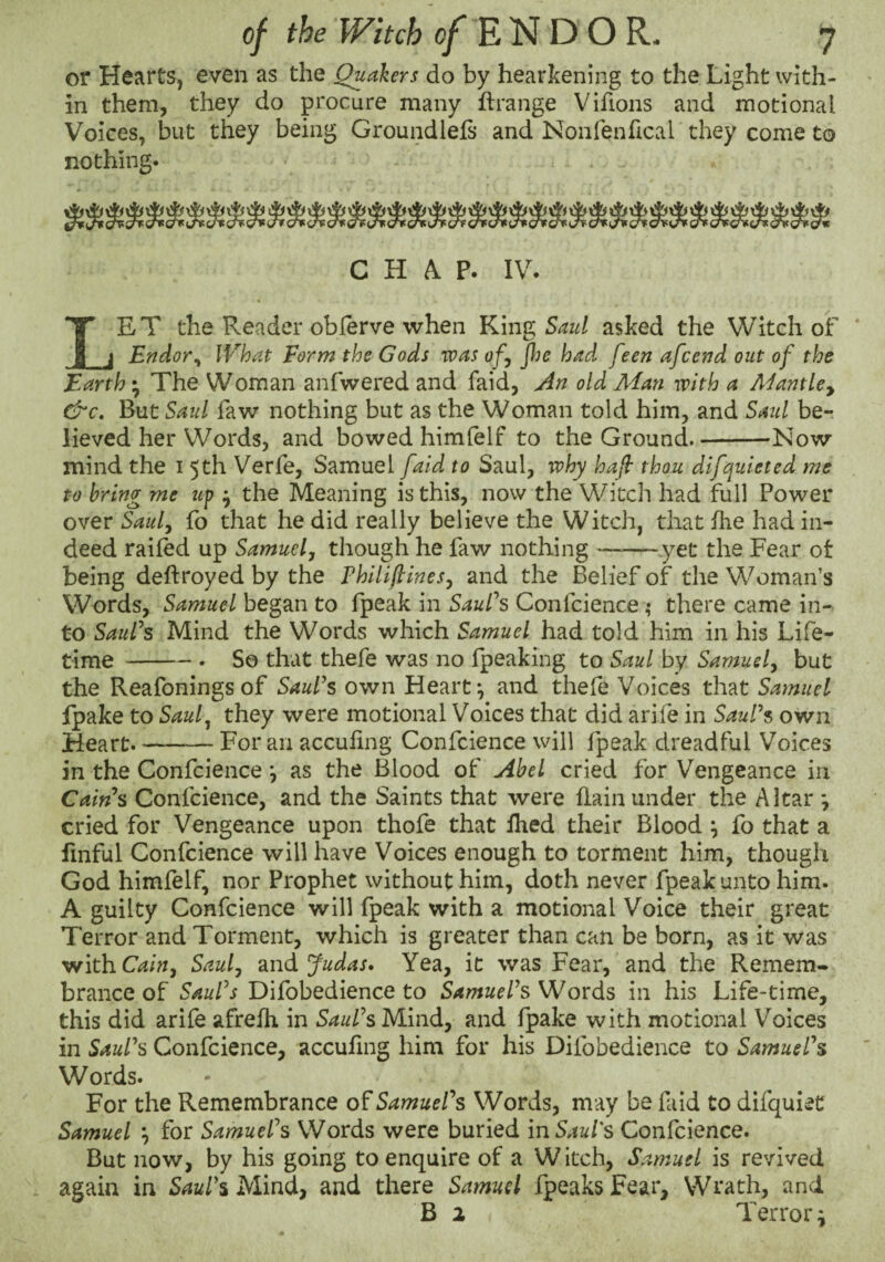 or Hearts, even as the Quakers do by hearkening to the Light with¬ in them, they do procure many ftrange Vifions and motional Voices, but they being Groundlefs and Nonfenhcal they come to nothing. C K ^ IV. IET the Reader obferve when King asked the Witch of _j Endor^ What Form the Gods was ofy jlie had feen afccnd out of the Earth • The Woman anfwered and faid, An old Man with a Aifantlcy &c. But Saul faw nothing but as the Woman told him, and Saul be¬ lieved her Words, and bowed himfelf to the Ground.-Now mind the i 5th Verfe, Samuel [aid to Saul, why haf thou difcyuieted me to bring me up ^ the Meaning is this, now the Witch had full Power over Sau/y fo that he did really believe the Witch, that fhe had in¬ deed railed up Samuelj though he faw nothing ——^.yet the Fear ot being deftroyed by the Philiftinesy and the Belief of the Woman’s Words, Samuel began to fpeak in SauPs Confcience; there came in¬ to SauPs Mind the Words which Samuel had told him in his Life¬ time -So that thefe was no fpeaking to Saul by Samuef but the Reafonings of SauPs own Heart*, and thele Voices that Samuel Ipake to Sauly they were motional Voices that did arife in SauPs own Heart.-For an acculing Confcience will fpeak dreadful Voices in the Confcience *, as the Blood of Abel cried for Vengeance in Cains Confcience, and the Saints that were llainunder the Altar *, cried for Vengeance upon thofe that Ihed their Blood ^ fo that a linful Confcience will have Voices enough to torment him, though God himfelf, nor Prophet without him, doth never fpeak unto him. A guilty Confcience will fpeak with a motional Voice their great Terror and Torment, which is greater than can be born, as it was 'with.Cainy Sauly 2indi Judas, Yea, it was Fear, and the Remem¬ brance of SauPs Difobedience to SamuePs Words in his Life-time, this did arife afrelh in SauPs Mind, and fpake with motional Voices in SauPs Confcience, acculing him for his Difobedience to SamuePs Words. For the Remembrance of SamuePs Words, m ay be faid to difquiet Samuel y for SamuePs Words were buried in Saul's Confcience. But now, by his going to enquire of a Witch, Samuel is revived again in SauPs Mind, and there Samuel fpeaks Fear, Wrath, and B 2 Terror i