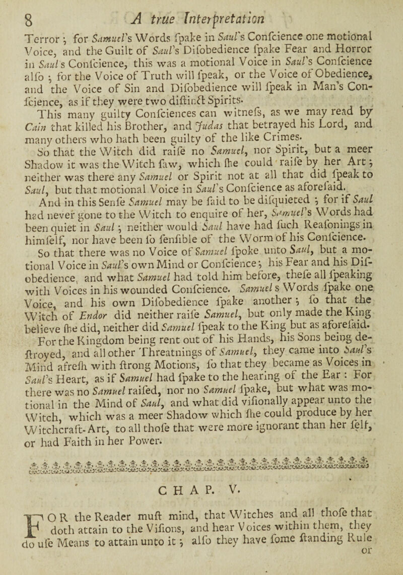Terror ^ for ScimutVs Words Tpake in Sdul s Confcience one motional Voice, and the Guilt of Saul's Difobedience fpake Fear and Horror in Saul s Confcience, this was a motional Voice in Saul's Confcience alfb •, for the Voice of Truth will fpeak, or the Voice of Obedience, and the Voice of Sin and Difobedience will fpeak in Man s Con¬ fcience, as if they were two didinH Spirits. This many guilty Confciences can witnefs, as we may read hy Cain that killed his Brother, and Judas that betrayed his Lord, and many others who hath been guilty of the like Crimes. So that the Witch did raife no Samuel^ nor Spirit, but a meer Shadow it was the Witch faw, which fhe could'raife by her Art ^ neither was there any Samuel or Spirit not at all that did^ fpeak to Saul^ but that motional Voice in Saul's Confcience as aforeiaid. And in this Senfe Samuel may be faid to be difquieted ^ for if Saul had never gone to the Witch to enquire of her, Samuel's Words had been quiet in Saul *, neither would Saul have had fuch Reafoningsin himlelf, nor have been fo fenfible ot the Worm of his Confcience. So that there was no Voice of Samuel fpoke unto Sauly but a mo¬ tional Voice in Saul's own Mind or Confcience *, his Fear and his Dif¬ obedience, and what Samuel had told him before, theie all Ipeaking with Voices in his wounded Confcience. Samuels Words fpake one Voice, and his own Difobedience fpake another *, fo that the Witch of Endor did neither raife Samuel^ but only made the King believe fhe did, neither did Samuel fpeak to the King but as aforefaid. Fc^r the Kingdom being rent out of his Hands, his Sons^ being de- firoyed, and all other Threatnings of Samuel^ they came into Saul's Mind afreflr with hrong Motions, fo that they became as Voices in Saul's Heart, as if Samuel had fpake to the hearing of the Ear : For there was no Samuel raifed, nor no Samuel fpake, but what was mo¬ tional in the Mind of Sauly and what did vifionally appeal unto the Witch which was a meer Shadow which flie could produce by her Witchcraft-Art, to all thofe that were more ignorant than her fell, or had Faith in her Power. ' i A -t-, ds A' -S& ■**■*--*• ^ sfr ^ -fj;- ‘S’ CHAP. V. —^OR the Reader mufl mind, that Witches and all thole that r doth attain to the Vifions, and hear Voices within them, they do ufe Means to attain unto it ^ aifo they have fome flanding Rule