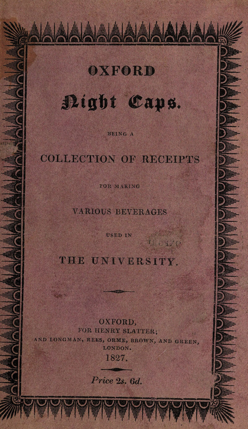 OXF©R® BEING A COLLECTION OF RECEIPTS OR MAKING VARIOUS BEVERAGES USED IN THE UNIVERSITY OXFORD, FOR HENRY SLATXER; AND LONGMAN, REES, ORME, BROWN, AND GREEN LONDON. Price '2s. 6d,