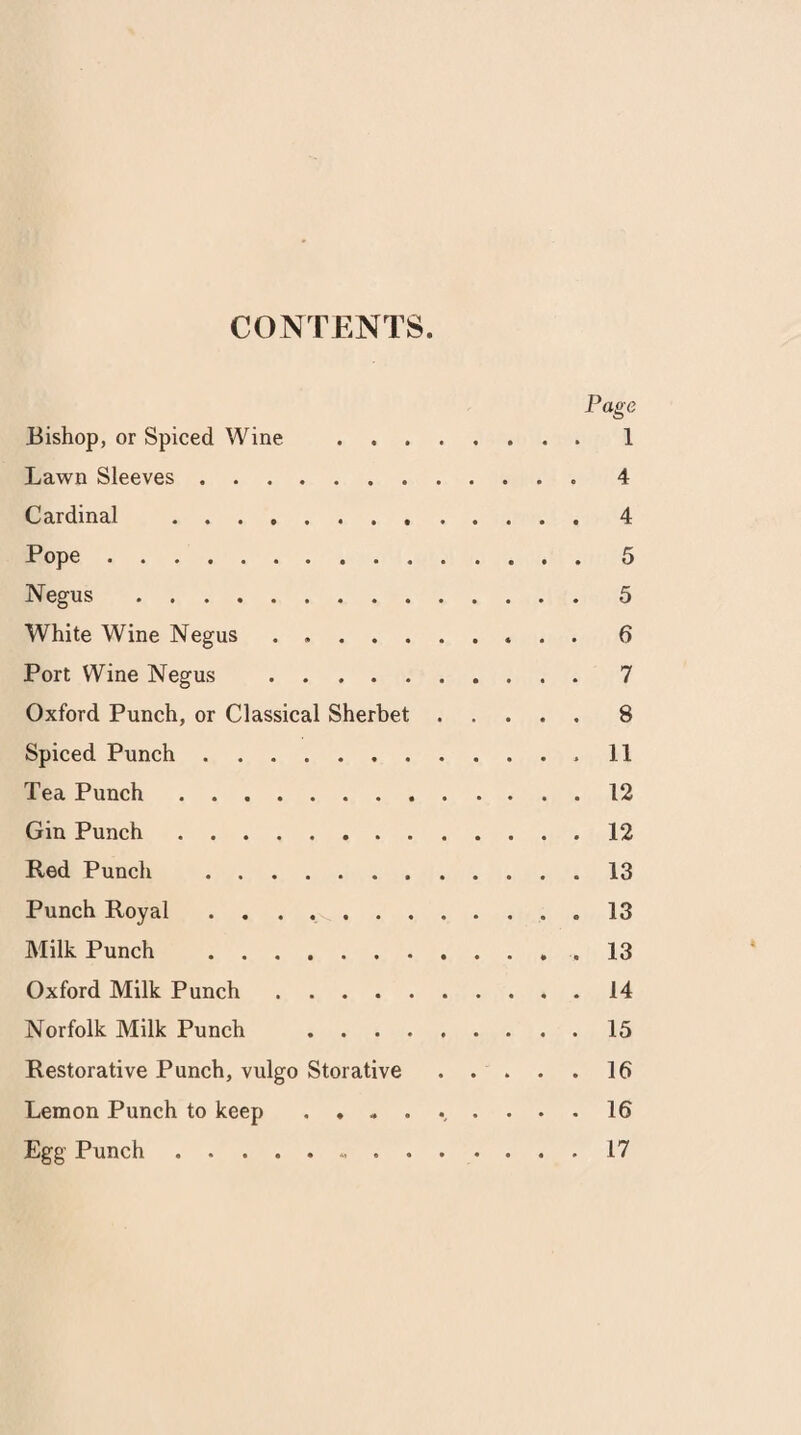 CONTENTS Page Bishop, or Spiced Wine .1 Lawn Sleeves.4 Cardinal . 4 Pope.5 Negus.5 White Wine Negus . 6 Port Wine Negus .7 Oxford Punch, or Classical Sherbet.8 Spiced Punch..11 Tea Punch.12 Gin Punch.12 Red Punch .13 Punch Royal.13 Milk Punch .13 Oxford Milk Punch.14 Norfolk Milk Punch .15 Restorative Punch, vulgo Storative ..... 16 Lemon Punch to keep ......... 16 Egg Punch.17