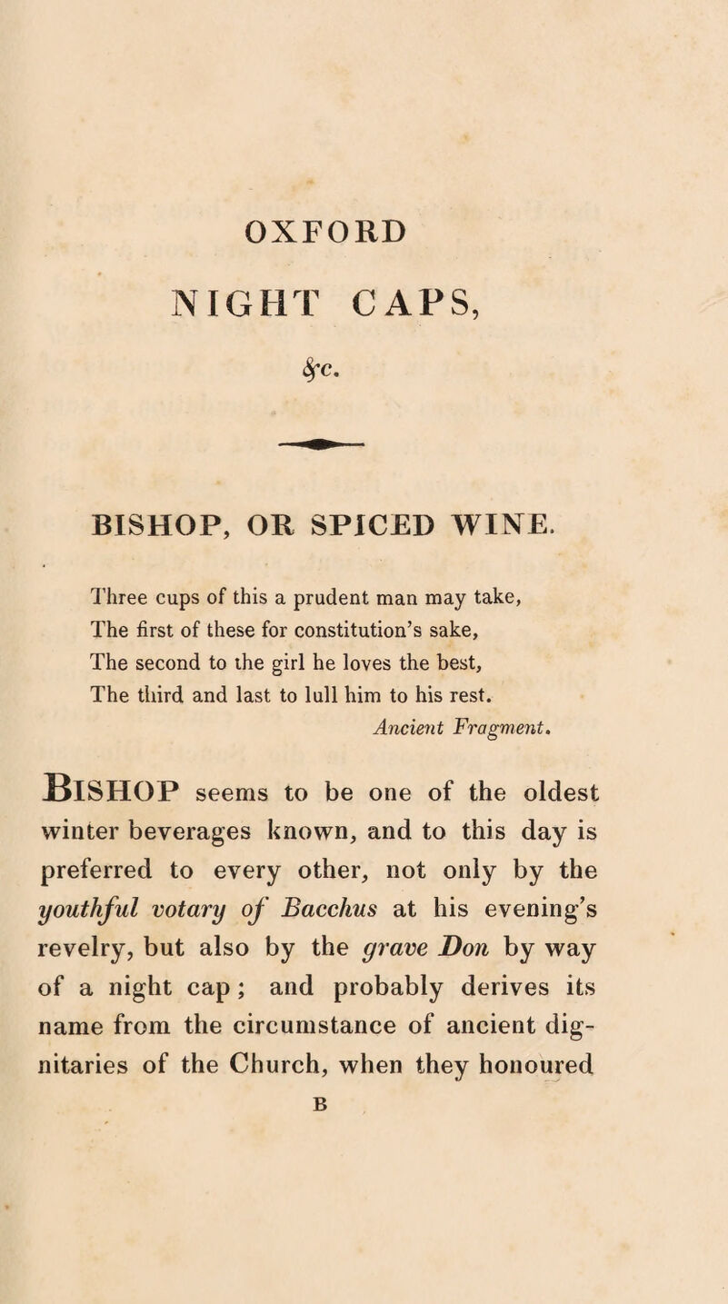 OXFORD NIGHT CAPS, fyc. BISHOP, OR SPICED WINE. Three cups of this a prudent man may take, The first of these for constitution’s sake. The second to the girl he loves the best, The third and last to lull him to his rest. Ancient Fragment. Bishop seems to be one of the oldest winter beverages known, and to this day is preferred to every other, not only by the youthful votary of Bacchus at his evening’s revelry, but also by the grave Don by way of a night cap; and probably derives its name from the circumstance of ancient dig¬ nitaries of the Church, when they honoured B