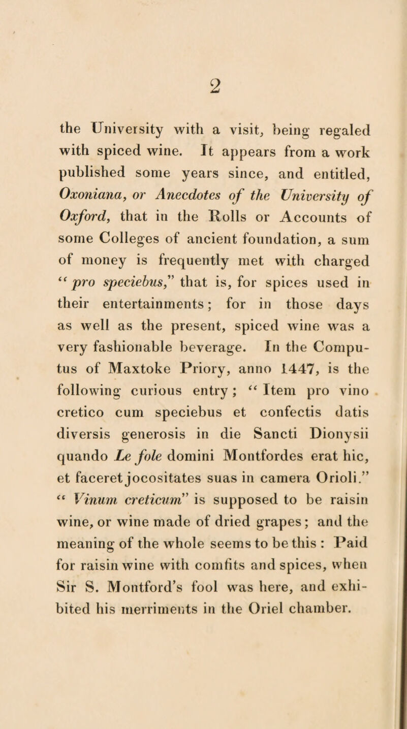 the University with a visit, being regaled with spiced wine. It appears from a work published some years since, and entitled, Oxoniana, or Anecdotes of the University of Oxford, that in the Rolls or Accounts of some Colleges of ancient foundation, a sum of money is frequently met with charged “pro speciebus, that is, for spices used in their entertainments; for in those days as well as the present, spiced wine was a very fashionable beverage. In the Compu¬ tus of Maxtoke Priory, anno 1447, is the following curious entry; “ Item pro vino cretico cum speciebus et confectis datis diversis generosis in die Sancti Dionysii quando Le foie dornini Montfordes erat hie, et faceret jocositates suas in camera Orioli.” “ Vinuni creticum is supposed to be raisin wine, or wine made of dried grapes; and the meaning of the whole seems to be this : Paid for raisin wine with comfits and spices, when Sir S. Montford’s fool was here, and exhi¬ bited his merriments in the Oriel chamber.