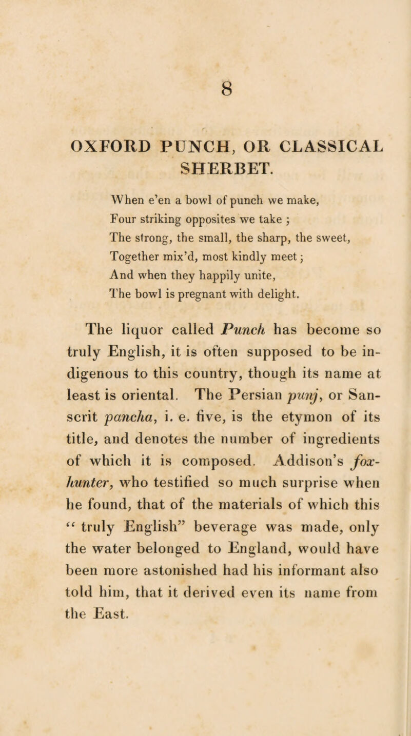 OXFORD PUNCH, OR CLASSICAL SHERBET. When e’en a bowl of punch we make, Four striking opposites we take ; The strong, the small, the sharp, the sweet, Together mix’d, most kindly meet; And when they happily unite, The bowl is pregnant with delight. The liquor called Punch has become so truly English, it is often supposed to be in¬ digenous to this country, though its name at least is oriental. The Persian punj, or San¬ scrit pancha, i. e. five, is the etymon of its title, and denotes the number of ingredients of which it is composed. Addison’s fox- hunter, who testified so much surprise when he found, that of the materials of which this “ truly English” beverage was made, only the water belonged to England, would have been more astonished had his informant also told him, that it derived even its name from the East.