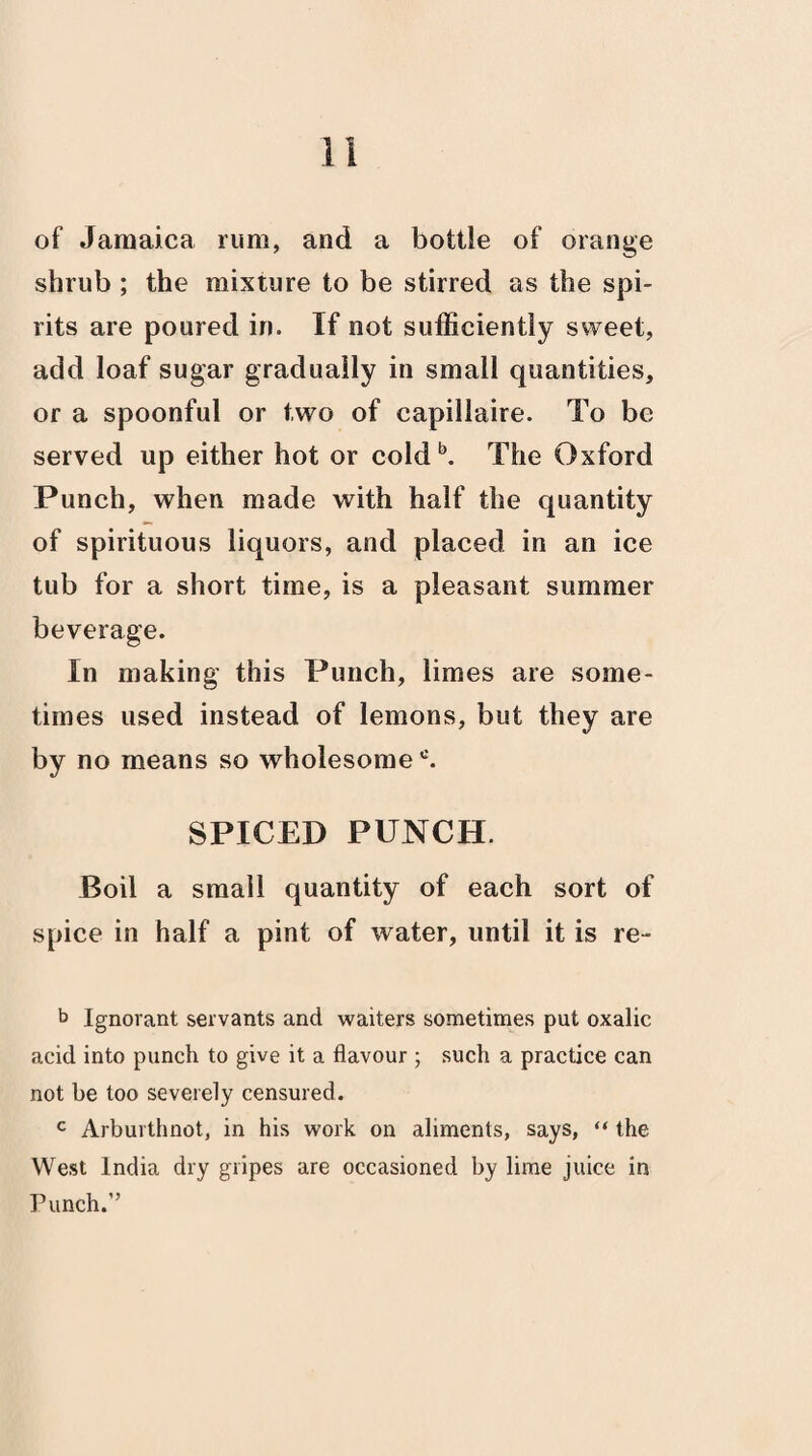 of Jamaica rum, and a bottle of orange shrub ; the mixture to be stirred as the spi¬ rits are poured in. If not sufficiently sweet, add loaf sugar gradually in small quantities, or a spoonful or two of capillaire. To be served up either hot or co!db. The Oxford Punch, when made with half the quantity of spirituous liquors, and placed in an ice tub for a short time, is a pleasant summer beverage. In making this Punch, limes are some¬ times used instead of lemons, but they are by no means so wholesomec. SPICED PUNCH. Boil a small quantity of each sort of spice in half a pint of water, until it is re- b Ignorant servants and waiters sometimes put oxalic acid into punch to give it a flavour ; such a practice can not be too severely censured. c Arburthnot, in his work on aliments, says, “ the West India dry gripes are occasioned by lime juice in Punch.”