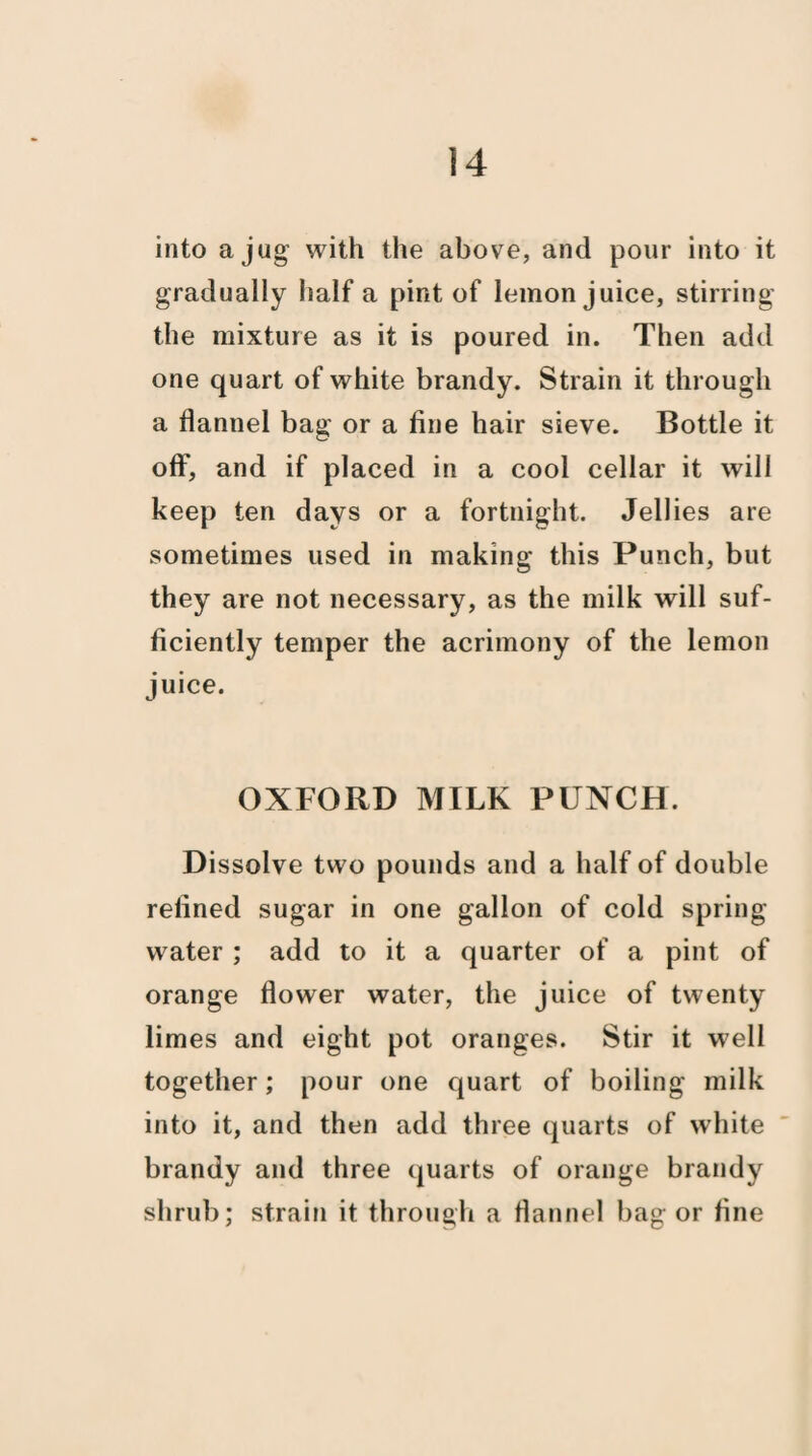 into a jug with the above, and pour into it gradually half a pint of lemon juice, stirring the mixture as it is poured in. Then add one quart of white brandy. Strain it through a flannel bag or a fine hair sieve. Bottle it off, and if placed in a cool cellar it will keep ten days or a fortnight. Jellies are sometimes used in making this Punch, but they are not necessary, as the milk will suf¬ ficiently temper the acrimony of the lemon juice. OXFORD MILK PUNCH. Dissolve two pounds and a half of double refined sugar in one gallon of cold spring- water ; add to it a quarter of a pint of orange flower water, the juice of twenty limes and eight pot oranges. Stir it well together; pour one quart of boiling milk into it, and then add three quarts of white brandy and three quarts of orange brandy shrub; strain it through a flannel bag or fine