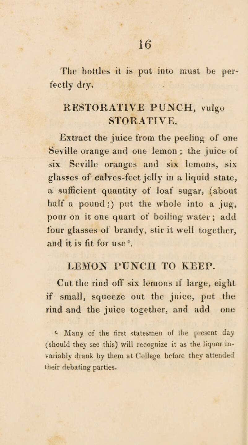 The bottles it is put into must be per¬ fectly dry. RESTORATIVE PUNCH, vulgo STORATIVE. Extract the juice from the peeling of one Seville orange and one lemon ; the juice of six Seville oranges and six lemons, six glasses of calves-feet jelly in a liquid state, a sufficient quantity of loaf sugar, (about half a pound ;) put the whole into a jug, pour on it one quart of boiling water; add four glasses of brandy, stir it well together, and it is fit for usec. LEMON PUNCH TO KEEP. Cut the rind off six lemons if large, eight if small, squeeze out the juice, put the rind and the juice together, and add one c Many of the first statesmen of the present day (should they see this) will recognize it as the liquor in¬ variably drank by them at College before they attended their debating parties.