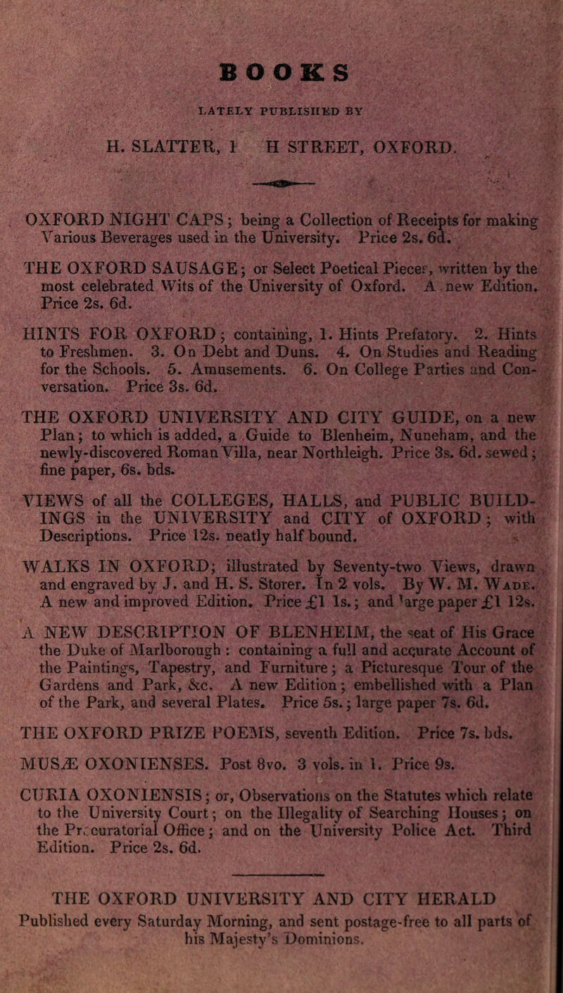 LATELY PUBLISHED BY H. SLATTER, 1 H STREET, OXFORD. OXFORD NIGHT CAPS ; being a Collection of Receipts for making Various Beverages used in the University. Price 2s. 6d. THE OXFORD SAUSAGE; or Select Poetical Pieces, written by the most celebrated Wits of the University of Oxford. A new Edition. Price 2s. 6d. HINTS FOR OXFORD; containing, 1. Hints Prefatory. 2. Hints to Freshmen. 3. On Debt and Duns. 4. On Studies and Reading for the Schools. 5. Amusements. 6. On College Parties and Con¬ versation. Price 3s. 6d. THE OXFORD UNIVERSITY AND CITY GUIDE, on a new Plan; to which is added, a Guide to Blenheim, Nuneham, and the newly-discovered Roman Villa, near Northleigh. Price 3s. 6d. sewed; fine paper, 6s. bds. VIEWS of all the COLLEGES, HALLS, and PUBLIC BUILD¬ INGS in the UNIVERSITY and CITY of OXFORD; with Descriptions. Price 12s. neatly half bound. WALKS IN OXFORD; illustrated by Seventy-two Views, drawn and engraved by J. and H. S. Storer. In 2 vols. By W. M. Wade. A new and improved Edition. Price £1 Is.; and ^argepaper £1 12s. A NEW DESCRIPTION OF BLENHEIM, the *eat of His Grace the Duke of Marlborough : containing a full and acqurate Account of the Paintings, Tapestry, and Furniture; a Picturesque Tour of the Gardens and Park, &c. A new Edition; embellished with a Plan of the Park, and several Plates. Price 5s.; large paper 7s. 6d. THE OXFORD PRIZE POEMS, seventh Edition. Price 7s. bds. MUS.E OXONIENSES. Post 8vo. 3vols.ini. Price 9s. CURIA OXONIENSIS; or, Observations on the Statutes which relate to the University Court; on the Illegality of Searching Houses; on the Prr curatorial Office ; and on the University Police Act. Third Edition. Price 2s. 6d. THE OXFORD UNIVERSITY AND CITY HERALD Published every Saturday Morning, and sent postage-free to all parts of his Majesty’s Dominions.