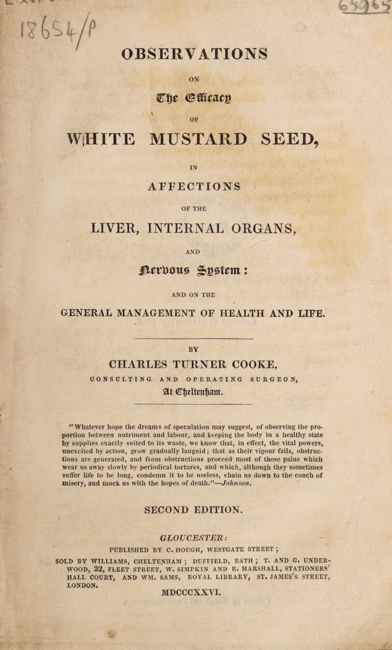 OBSERVATIONS ON Cfjt OF WHITE MUSTARD SEED, IN AFFECTIONS OF THE LIVER, INTERNAL ORGANS, AND jierDoug intern: AND ON THE \ GENERAL MANAGEMENT OF HEALTH AND LIFE. BY CHARLES TURNER COOKE, CONSULTING AND OPERATING SURGEON, at €t)elten$am. Whatever hope the dreams of speculation may suggest, of observing the pro¬ portion between nutriment and labour, and keeping the body in a healthy state by supplies exactly suited to its waste, we know that, in effect, the vital powers, unexcited by action, grow gradually languid; that as their vigour fails, obstruc¬ tions are generated, and from obstructions proceed most of those pains which wear us away slowly by periodical tortures, and which, although they sometimes suffer life to be long, condemn it to be useless, chain us down to the couch of misery, and mock us with the hopes of death.”—Johnson. SECOND EDITION. GLOUCESTER: PUBLISHED BY C. HOUGH, WESTGATE STREET ; SOLD BY WILLIAMS, CHELTENHAM ; DUFFIELD, BATH ; T. AND G. UNDER WOOD, 32, FLEET STREET, W. SIMPKIN AND R. MARSHALL, STATIONERS HALL COURT, AND WM. SAMS, ROYAL LIBRARY, ST. JAMES’S STREET LONDON. MDCCCXXVI