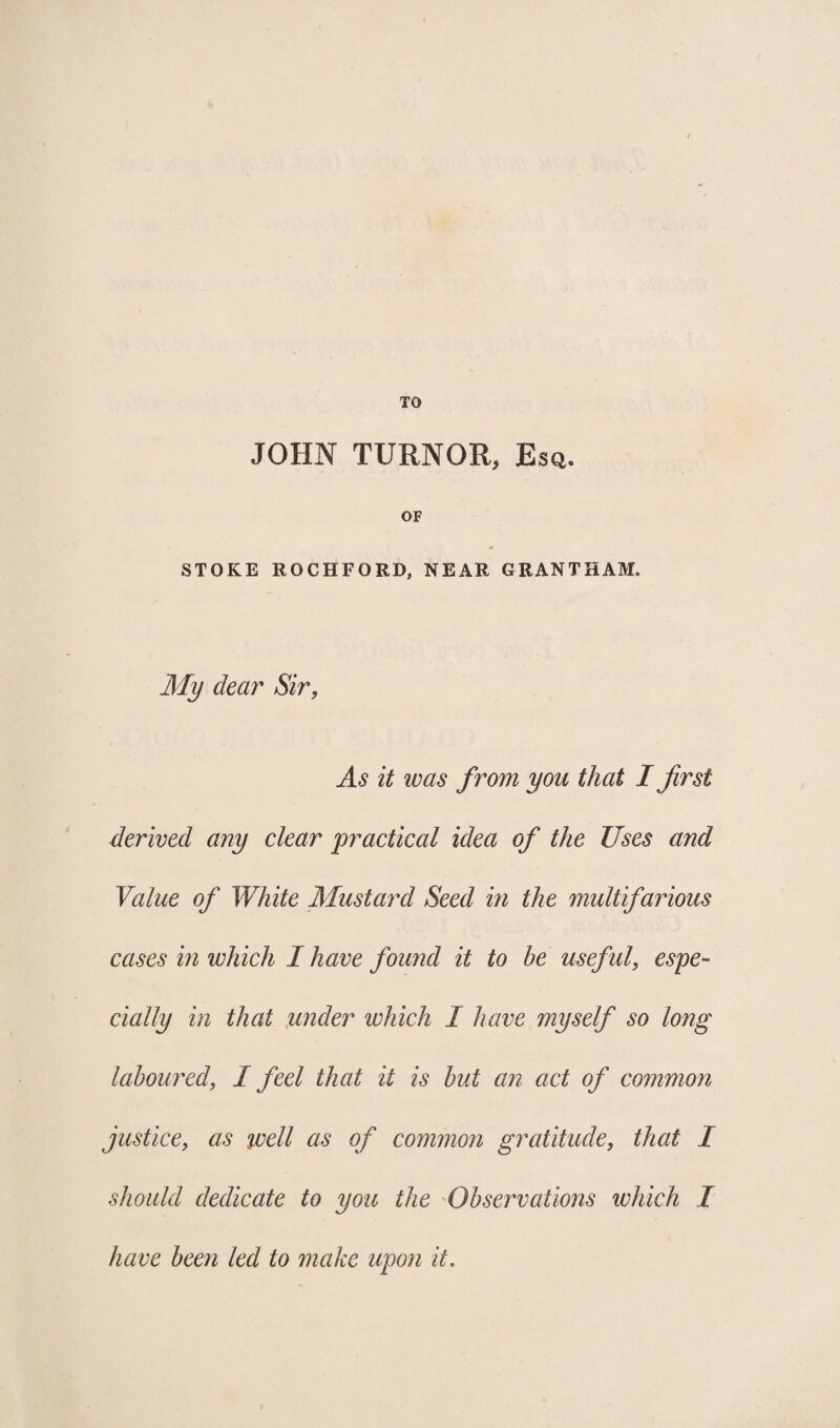 TO JOHN TURNOR, Esq. OF STOKE ROCHFORD, NEAR GRANTHAM, My clear Sir, As it was from you that I first derived any clear practical idea of the Uses and Value of White Mustard Seed in the multifarious cases in which I have found it to be useful, espe¬ cially in that under which I have myself so long laboured, I feel that it is but an act of common justice, as ivell as of common gratitude, that I should dedicate to you the Observations which I have been led to make upon it.
