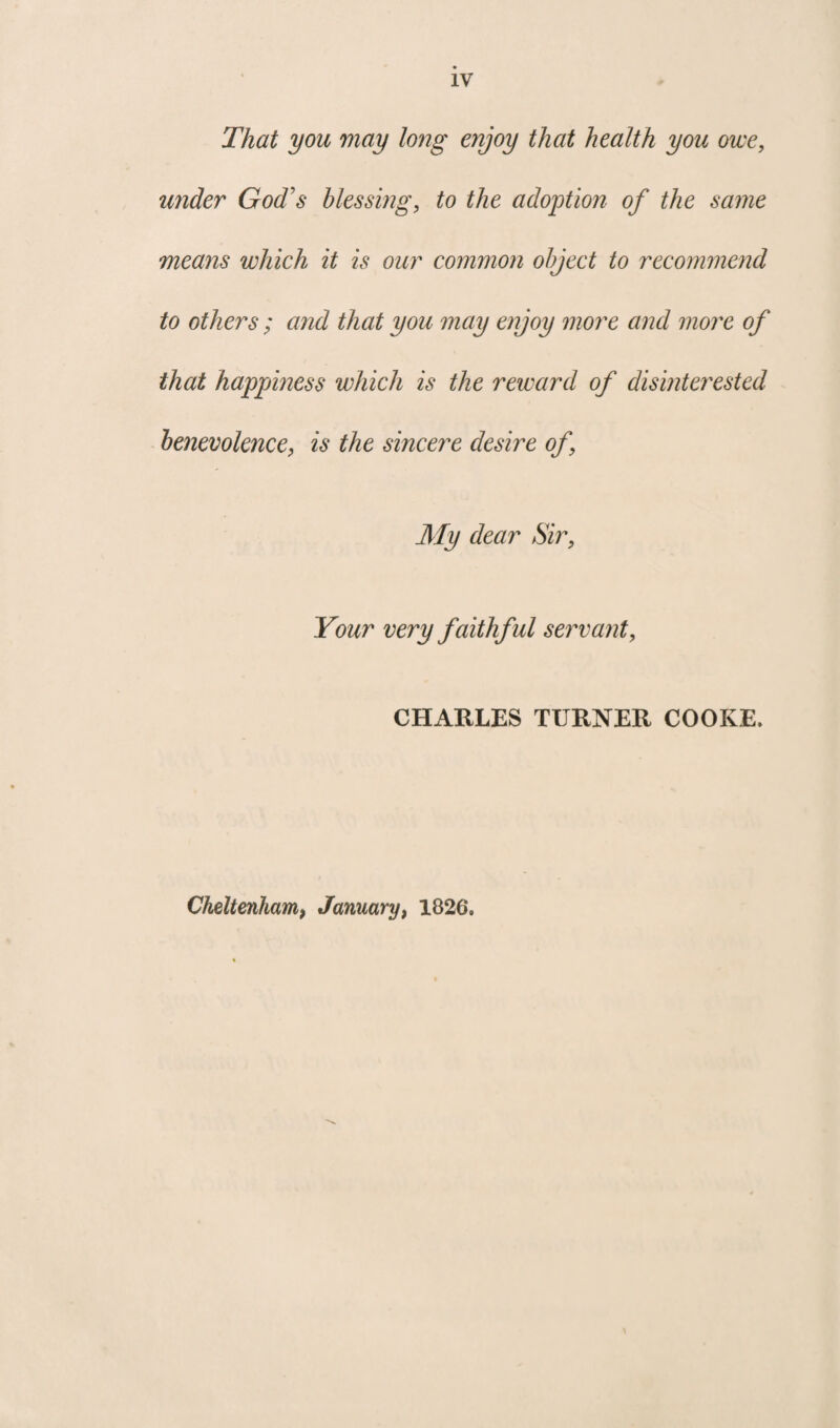 That you may long enjoy that health you owe, under God's blessing, to the adoption of the same means which it is our common object to recommend to others ; and that you may enjoy more and more of that happiness which is the reward of disinterested benevolence, is the sincere desire of, My dear Sir, Your very faithful servant, CHARLES TURNER COOKE. Cheltenham, January, 1826.